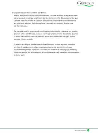 b) Dispositivos com Acionamento por Sensor
Alguns equipamentos hidráulicos apresentam controle do fluxo de água por meio
de sensores de presença, geralmente do tipo infravermelho. Os equipamentos que
utilizam este mecanismo de controle apresentam uma unidade anexa eletrônica
em que se dá a leitura de informações e a emissão do comando de abertura
do fluxo de água.
De maneira geral, o sensor emite continuamente um sinal à espera de um usuário.
Quando este é identificado, inicia-se o ciclo de funcionamento do sistema. Quando
o sensor não identifica mais a presença do usuário em seu raio de ação, o fluxo
de água é interrompido.
O alcance e o ângulo de abertura do feixe luminoso variam segundo o modelo
e o tipo de equipamento. Alguns destes equipamentos apresentam alcance
relativamente grande, como nos utilizados nos sistemas de descarga de mictórios,
podendo resultar em acionamentos acidentais apenas pela passagem de uma pessoa
próxima a ele.
41Manual do Proprietário
 