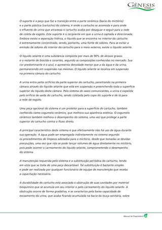O suporte é a peça que faz a transição entre a parte cerâmica (bacia do mictório)
e a parte plástica (cartucho) do sistema, é onde o cartucho se acomoda e para onde
o efluente de urina que atravessa o cartucho acaba por desaguar e seguir para a rede
de coleta de esgoto. Este suporte é o recipiente em que a urina é captada e direcionada.
Embora exista a separação hídrica, o líquido que se encontra no interior do cartucho
é extremamente concentrado, sendo, portanto, uma fonte de odores. Para se evitar a
emissão de odores do interior do cartucho para o meio externo, existe o líquido selante.
O líquido selante é uma substância composta por mais de 90% de álcoois graxos
e o restante de biocida e corantes, segundo as composições conhecidas no mercado. Sua
cor predominante é o azul, e apresenta densidade menor que a da água e da urina,
permanecendo em suspensão nas mesmas. O líquido selante se localiza em suspensão
na primeira câmara do cartucho.
A urina entra pelos orifícios da parte superior do cartucho, penetrando na primeira
câmara através do líquido selante que está em suspensão e preenchendo toda a superfície
superior do líquido desta câmara. Pelo sistema de vasos comunicantes, a urina é expelida
pelo orifício de saída do cartucho, sendo coletada pelo copo do suporte e de lá para
a rede de esgoto.
Uma peça opcional do sistema é um protetor para a superfície do cartucho, também
conhecido como cogumelo cerâmico, que melhora sua aparência estética. O cogumelo
cerâmico também melhora o desempenho do sistema, uma vez que protege a parte
superior do cartucho contra o fluxo direto.
A principal característica deste sistema é que efetivamente não há uso de água durante
sua operação. A água pode ser empregada indiretamente no sistema segundo
os procedimentos de limpeza adotados para o mictório, desde que tomadas as devidas
precauções, uma vez que não se pode lançar volumes de água diretamente no mictório,
pois pode ocorrer o carreamento do líquido selante, comprometendo o desempenho
do sistema.
A manutenção requerida pelo sistema é a substituição periódica do cartucho, tendo
em vista que se trata de uma peça descartável. Tal substituição é bastante simples
e pode ser realizada por qualquer funcionário de equipe de manutenção que receba
a capacitação necessária.
A durabilidade do cartucho está associada à obstrução de suas cavidades por material
bioquímico que se acumula em seu interior e pelo carreamento do líquido selante. A
obstrução ocorre de forma gradativa, e se caracteriza pela baixa capacidade de
escoamento da urina, que acaba ficando acumulada na bacia da louça sanitária, sobre
43Manual do Proprietário
 