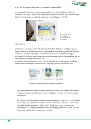 a entrada do cartucho, indicando a necessidade de substituição.
O desempenho do sistema também está associado à presença do líquido selante no
interior do cartucho. Caso haja mau cheiro proveniente do mictório, nova quantidade de
líquido selante deverá ser colocada ou deverá ser substituído o cartucho.
d) Arejadores
O arejador é um componente instalado na extremidade da bica de uma torneira para
reduzir a seção de passagem da água através de peças perfuradas ou telas finas e possui
orifícios na superfície lateral para a entrada de ar durante o escoamento de água.
Os arejadores, de forma geral, podem ser caracterizados por apresentar sucção ou não de
ar quando da passagem do fluxo de água.
O arejador atua de duas formas: pelo controle da dispersão do jato e pela redução da
vazão de escoamento pela bica da torneira, reduzindo assim o consumo de água.
Os arejadores são indicados para todas as torneiras, exceto as de limpeza e de tanque,
nas quais o usuário necessita de uma maior vazão para reduzir o tempo de realização
da atividade.
Em cozinhas, recomenda-se a instalação de arejadores tipo “chuveirinho”, que facilitam
ainda mais a realização das atividades nessa área. Existem, no mercado, componentes
com dupla função: arejador e “chuveirinho”. Geralmente, nestes componentes,
a modificação da função é feita por meio do giro da peça, permitindo, assim, um jato
concêntrico ou difundido, como em um chuveiro.
44
Mictório sem água
com esquema
de funcionamento
do cartucho
Exemplos de componentes e funcionamento de arejadores
 