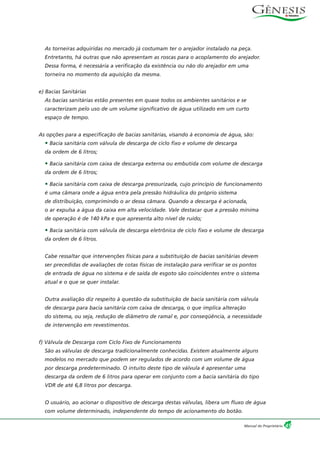 As torneiras adquiridas no mercado já costumam ter o arejador instalado na peça.
Entretanto, há outras que não apresentam as roscas para o acoplamento do arejador.
Dessa forma, é necessária a verificação da existência ou não do arejador em uma
torneira no momento da aquisição da mesma.
e) Bacias Sanitárias
As bacias sanitárias estão presentes em quase todos os ambientes sanitários e se
caracterizam pelo uso de um volume significativo de água utilizado em um curto
espaço de tempo.
As opções para a especificação de bacias sanitárias, visando à economia de água, são:
• Bacia sanitária com válvula de descarga de ciclo fixo e volume de descarga
da ordem de 6 litros;
• Bacia sanitária com caixa de descarga externa ou embutida com volume de descarga
da ordem de 6 litros;
• Bacia sanitária com caixa de descarga pressurizada, cujo princípio de funcionamento
é uma câmara onde a água entra pela pressão hidráulica do próprio sistema
de distribuição, comprimindo o ar dessa câmara. Quando a descarga é acionada,
o ar expulsa a água da caixa em alta velocidade. Vale destacar que a pressão mínima
de operação é de 140 kPa e que apresenta alto nível de ruído;
• Bacia sanitária com válvula de descarga eletrônica de ciclo fixo e volume de descarga
da ordem de 6 litros.
Cabe ressaltar que intervenções físicas para a substituição de bacias sanitárias devem
ser precedidas de avaliações de cotas físicas de instalação para verificar se os pontos
de entrada de água no sistema e de saída de esgoto são coincidentes entre o sistema
atual e o que se quer instalar.
Outra avaliação diz respeito à questão da substituição de bacia sanitária com válvula
de descarga para bacia sanitária com caixa de descarga, o que implica alteração
do sistema, ou seja, redução de diâmetro de ramal e, por conseqüência, a necessidade
de intervenção em revestimentos.
f) Válvula de Descarga com Ciclo Fixo de Funcionamento
São as válvulas de descarga tradicionalmente conhecidas. Existem atualmente alguns
modelos no mercado que podem ser regulados de acordo com um volume de água
por descarga predeterminado. O intuito deste tipo de válvula é apresentar uma
descarga da ordem de 6 litros para operar em conjunto com a bacia sanitária do tipo
VDR de até 6,8 litros por descarga.
O usuário, ao acionar o dispositivo de descarga destas válvulas, libera um fluxo de água
com volume determinado, independente do tempo de acionamento do botão.
45Manual do Proprietário
 