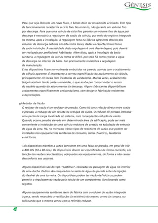 Para que seja liberado um novo fluxo, o botão deve ser novamente acionado. Este tipo
de funcionamento caracteriza o ciclo fixo. No entanto, não garante um volume fixo
por descarga. Para que uma válvula de ciclo fixo garanta um volume fixo de água por
descarga é necessária a regulagem da vazão da válvula, por meio do registro integrado
na mesma, após a instalação. A regulagem feita na fábrica apresenta desvios dos
volumes de descarga obtidos em diferentes locais, dadas as características físicas
de cada instalação. A necessidade desta regulagem é uma desvantagem, pois deverá
ser realizada por profissional habilitado. Além disso, após a instalação da bacia
sanitária, a regulagem da válvula torna-se difícil, pois não há como coletar a água
da descarga no interior da bacia. Isso praticamente inviabiliza a regulagem
de manutenção.
Estes dispositivos ficam normalmente embutidos na parede, apenas com o acabamento
da válvula aparente. É importante a correta especificação do acabamento da válvula,
principalmente em locais com incidência de vandalismo. Muitas vezes, acabamentos
frágeis acabam tendo partes removidas, o que acaba por comprometer o acesso
do usuário quando do acionamento da descarga. Alguns fabricantes disponibilizam
acabamentos especificamente antivandalismo, com design e fabricação resistentes
a depredações.
g) Redutor de Vazão
O redutor de vazão é um redutor de pressão. Como há uma relação direta entre vazão
e pressão, a redução de um resulta na redução do outro. O redutor de pressão introduz
uma perda de carga localizada no sistema, com conseqüente redução de vazão.
Quando ocorre pressão elevada em determinada área da edificação, pode ser mais
conveniente a instalação de uma válvula redutora de pressão na tubulação de entrada
de água da área. Há, no mercado, vários tipos de redutores de vazão que podem ser
instalados nos equipamentos sanitários de consumo, como chuveiros, lavatórios
e mictórios.
Tais dispositivos mantêm a vazão constante em uma faixa de pressão, em geral de 100
a 400 kPa (10 a 40 mca). Os dispositivos devem ser especificados de forma coerente, em
função das vazões características, adequadas aos equipamentos, de forma a não causar
desconforto aos usuários.
Alguns dispositivos são do tipo “pastilhas”, colocadas na passagem de água no interior
de uma ducha. Outros são rosqueados na saída de água da parede antes da ligação
do flexível de uma torneira. Os dispositivos podem ter vazão definida ou podem
permitir a regulagem da vazão pela torção de um componente, funcionando como
registro.
Alguns equipamentos sanitários saem de fábrica com o redutor de vazão integrado
à peça, sendo necessária a verificação da existência do mesmo antes da compra, ou
solicitando que o mesmo venha com o referido redutor.
46
 