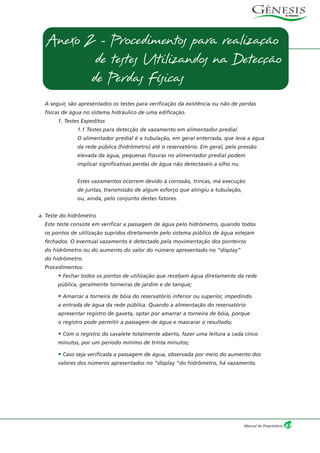 A seguir, são apresentados os testes para verificação da existência ou não de perdas
físicas de água no sistema hidráulico de uma edificação.
1. Testes Expeditos
1.1 Testes para detecção de vazamento em alimentador predial.
O alimentador predial é a tubulação, em geral enterrada, que leva a água
da rede pública (hidrômetro) até o reservatório. Em geral, pela pressão
elevada da água, pequenas fissuras no alimentador predial podem
implicar significativas perdas de água não detectáveis a olho nu.
Estes vazamentos ocorrem devido à corrosão, trincas, má execução
de juntas, transmissão de algum esforço que atingiu a tubulação,
ou, ainda, pelo conjunto destes fatores.
a. Teste do hidrômetro
Este teste consiste em verificar a passagem de água pelo hidrômetro, quando todos
os pontos de utilização supridos diretamente pelo sistema público de água estejam
fechados. O eventual vazamento é detectado pela movimentação dos ponteiros
do hidrômetro ou do aumento do valor do número apresentado no “display”
do hidrômetro.
Procedimentos:
• Fechar todos os pontos de utilização que recebam água diretamente da rede
pública, geralmente torneiras de jardim e de tanque;
• Amarrar a torneira de bóia do reservatório inferior ou superior, impedindo
a entrada de água da rede pública. Quando a alimentação do reservatório
apresentar registro de gaveta, optar por amarrar a torneira de bóia, porque
o registro pode permitir a passagem de água e mascarar o resultado;
• Com o registro do cavalete totalmente aberto, fazer uma leitura a cada cinco
minutos, por um período mínimo de trinta minutos;
• Caso seja verificada a passagem de água, observada por meio do aumento dos
valores dos números apresentados no “display “do hidrômetro, há vazamento.
47Manual do Proprietário
Anexo 2 - Procedimentos para realização
de testes Utilizandos na Detecção
de Perdas Físicas
 