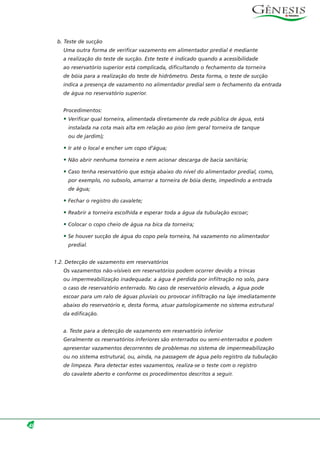 b. Teste de sucção
Uma outra forma de verificar vazamento em alimentador predial é mediante
a realização do teste de sucção. Este teste é indicado quando a acessibilidade
ao reservatório superior está complicada, dificultando o fechamento da torneira
de bóia para a realização do teste de hidrômetro. Desta forma, o teste de sucção
indica a presença de vazamento no alimentador predial sem o fechamento da entrada
de água no reservatório superior.
Procedimentos:
• Verificar qual torneira, alimentada diretamente da rede pública de água, está
instalada na cota mais alta em relação ao piso (em geral torneira de tanque
ou de jardim);
• Ir até o local e encher um copo d’água;
• Não abrir nenhuma torneira e nem acionar descarga de bacia sanitária;
• Caso tenha reservatório que esteja abaixo do nível do alimentador predial, como,
por exemplo, no subsolo, amarrar a torneira de bóia deste, impedindo a entrada
de água;
• Fechar o registro do cavalete;
• Reabrir a torneira escolhida e esperar toda a água da tubulação escoar;
• Colocar o copo cheio de água na bica da torneira;
• Se houver sucção de água do copo pela torneira, há vazamento no alimentador
predial.
1.2. Detecção de vazamento em reservatórios
Os vazamentos não-visíveis em reservatórios podem ocorrer devido a trincas
ou impermeabilização inadequada: a água é perdida por infiltração no solo, para
o caso de reservatório enterrado. No caso de reservatório elevado, a água pode
escoar para um ralo de águas pluviais ou provocar infiltração na laje imediatamente
abaixo do reservatório e, desta forma, atuar patologicamente no sistema estrutural
da edificação.
a. Teste para a detecção de vazamento em reservatório inferior
Geralmente os reservatórios inferiores são enterrados ou semi-enterrados e podem
apresentar vazamentos decorrentes de problemas no sistema de impermeabilização
ou no sistema estrutural, ou, ainda, na passagem de água pelo registro da tubulação
de limpeza. Para detectar estes vazamentos, realiza-se o teste com o registro
do cavalete aberto e conforme os procedimentos descritos a seguir.
48
 