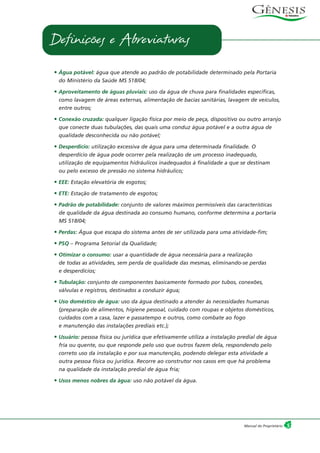 5Manual do Proprietário
• Água potável: água que atende ao padrão de potabilidade determinado pela Portaria
do Ministério da Saúde MS 518/04;
• Aproveitamento de águas pluviais: uso da água de chuva para finalidades específicas,
como lavagem de áreas externas, alimentação de bacias sanitárias, lavagem de veículos,
entre outros;
• Conexão cruzada: qualquer ligação física por meio de peça, dispositivo ou outro arranjo
que conecte duas tubulações, das quais uma conduz água potável e a outra água de
qualidade desconhecida ou não potável;
• Desperdício: utilização excessiva de água para uma determinada finalidade. O
desperdício de água pode ocorrer pela realização de um processo inadequado,
utilização de equipamentos hidráulicos inadequados à finalidade a que se destinam
ou pelo excesso de pressão no sistema hidráulico;
• EEE: Estação elevatória de esgotos;
• ETE: Estação de tratamento de esgotos;
• Padrão de potabilidade: conjunto de valores máximos permissíveis das características
de qualidade da água destinada ao consumo humano, conforme determina a portaria
MS 518/04;
• Perdas: Água que escapa do sistema antes de ser utilizada para uma atividade-fim;
• PSQ – Programa Setorial da Qualidade;
• Otimizar o consumo: usar a quantidade de água necessária para a realização
de todas as atividades, sem perda de qualidade das mesmas, eliminando-se perdas
e desperdícios;
• Tubulação: conjunto de componentes basicamente formado por tubos, conexões,
válvulas e registros, destinados a conduzir água;
• Uso doméstico de água: uso da água destinado a atender às necessidades humanas
(preparação de alimentos, higiene pessoal, cuidado com roupas e objetos domésticos,
cuidados com a casa, lazer e passatempo e outros, como combate ao fogo
e manutenção das instalações prediais etc.);
• Usuário: pessoa física ou jurídica que efetivamente utiliza a instalação predial de água
fria ou quente, ou que responde pelo uso que outros fazem dela, respondendo pelo
correto uso da instalação e por sua manutenção, podendo delegar esta atividade a
outra pessoa física ou jurídica. Recorre ao construtor nos casos em que há problema
na qualidade da instalação predial de água fria;
• Usos menos nobres da água: uso não potável da água.
Definições e Abreviaturas
 