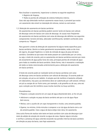 Para localizar o vazamento, inspecionar o sistema na seguinte seqüência:
• Registro de limpeza;
• Todos os pontos de utilização do sistema hidráulico interno.
Caso não seja detectado nenhum vazamento nesses locais, é provável que exista
um vazamento não-visível na tubulação de colunas, ramais ou sub-ramais.
1.3. Detecção de vazamento em bacias sanitárias
Os vazamentos em bacias sanitárias podem ocorrer tanto em bacias com válvula
de descarga como em bacias com caixa de descarga. As causas mais freqüentes
de vazamentos em bacias sanitárias com caixa de descarga são defeitos nos seguintes
componentes: torneira de bóia, obturador semiflutuante, também conhecido como
comporta ou “flapper”.
Para garantir o êxito da detecção de vazamento há alguns testes específicos para
bacias sanitárias. Dentre os testes geralmente recomendados, estão os da cinza
de cigarro, do papel higiênico e o teste da retirada de água do poço de bacia
sanitária. Considera-se que esses três testes possam ser substituídos por um único,
ou seja, o teste do corante, pois os vazamentos em bacias sanitárias ocorrem por meio
do escoamento de água pelos furos do colar, principais pontos de entrada de água
para todos os modelos de bacia sanitária. Desta forma, não é necessária a realização
de todos os testes mencionados anteriormente para a detecção de vazamento
em bacia sanitária.
O teste do corante pode ser realizado tanto em bacias sanitárias com caixa
de descarga como em bacias sanitárias com válvula de descarga. O corante pode ser
em solução, em pó ou em tablete. A solução azul de metileno é bastante utilizada
em laboratório, mas para uso doméstico deve ser substituída por café solúvel, refresco
em pó ou xarope de cor forte como, por exemplo, o de groselha ou de uva, uma vez
que a solução azul de metileno causa muitas manchas na louça sanitária.
Procedimentos:
• Preparar a solução corante em um copo de água dissolvendo bem, se for em pó;
• Adicionar a solução no poço da bacia sanitária até que a cor da água fique
bem escura;
• Retirar, com o auxílio de um copo transparente e incolor, uma amostra-padrão;
• Esperar, no mínimo, trinta minutos e comparar a cor da água da bacia com a cor
da amostra-padrão. Caso a água da bacia esteja mais clara, há vazamento.
Uma outra forma de realizar este teste em bacia sanitária com caixa de descarga é por
meio da adição da solução de corante na água da caixa. Esperar alguns minutos
e verificar a presença de água colorida escoando nas paredes internas da bacia sanitária
em direção ao poço da bacia, caso haja vazamento.
50
 