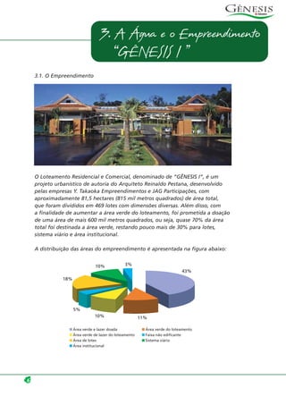 3.1. O Empreendimento
O Loteamento Residencial e Comercial, denominado de “GÊNESIS I”, é um
projeto urbanístico de autoria do Arquiteto Reinaldo Pestana, desenvolvido
pelas empresas Y. Takaoka Empreendimentos e JAG Participações, com
aproximadamente 81,5 hectares (815 mil metros quadrados) de área total,
que foram divididos em 469 lotes com dimensões diversas. Além disso, com
a finalidade de aumentar a área verde do loteamento, foi prometida a doação
de uma área de mais 600 mil metros quadrados, ou seja, quase 70% da área
total foi destinada a área verde, restando pouco mais de 30% para lotes,
sistema viário e área institucional.
A distribuição das áreas do empreendimento é apresentada na figura abaixo:
6
3. A Água e o Empreendimento
“GÊNESIS I ”
5%
10% 11%
43%
3%10%
18%
Área verde e lazer doada Área verde do loteamento
Área verde de lazer do loteamento Faixa não edificante
Área de lotes Sistema viário
Área institucional
 