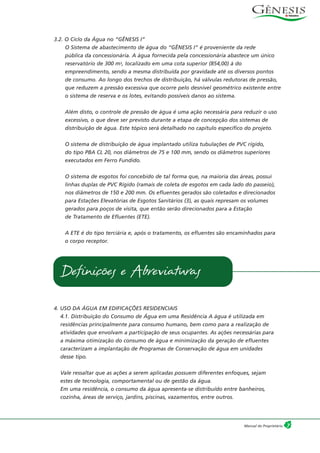 7Manual do Proprietário
3.2. O Ciclo da Água no “GÊNESIS I”
O Sistema de abastecimento de água do “GÊNESIS I” é proveniente da rede
pública da concessionária. A água fornecida pela concessionária abastece um único
reservatório de 300 m3, localizado em uma cota superior (854,00) à do
empreendimento, sendo a mesma distribuída por gravidade até os diversos pontos
de consumo. Ao longo dos trechos de distribuição, há válvulas redutoras de pressão,
que reduzem a pressão excessiva que ocorre pelo desnível geométrico existente entre
o sistema de reserva e os lotes, evitando possíveis danos ao sistema.
Além disto, o controle de pressão de água é uma ação necessária para reduzir o uso
excessivo, o que deve ser previsto durante a etapa de concepção dos sistemas de
distribuição de água. Este tópico será detalhado no capítulo específico do projeto.
O sistema de distribuição de água implantado utiliza tubulações de PVC rígido,
do tipo PBA CL 20, nos diâmetros de 75 e 100 mm, sendo os diâmetros superiores
executados em Ferro Fundido.
O sistema de esgotos foi concebido de tal forma que, na maioria das áreas, possui
linhas duplas de PVC Rígido (ramais de coleta de esgotos em cada lado do passeio),
nos diâmetros de 150 e 200 mm. Os efluentes gerados são coletados e direcionados
para Estações Elevatórias de Esgotos Sanitários (3), as quais represam os volumes
gerados para poços de visita, que então serão direcionados para a Estação
de Tratamento de Efluentes (ETE).
A ETE é do tipo terciária e, após o tratamento, os efluentes são encaminhados para
o corpo receptor.
4. USO DA ÁGUA EM EDIFICAÇÕES RESIDENCIAIS
4.1. Distribuição do Consumo de Água em uma Residência A água é utilizada em
residências principalmente para consumo humano, bem como para a realização de
atividades que envolvam a participação de seus ocupantes. As ações necessárias para
a máxima otimização do consumo de água e minimização da geração de efluentes
caracterizam a implantação de Programas de Conservação de água em unidades
desse tipo.
Vale ressaltar que as ações a serem aplicadas possuem diferentes enfoques, sejam
estes de tecnologia, comportamental ou de gestão da água.
Em uma residência, o consumo da água apresenta-se distribuído entre banheiros,
cozinha, áreas de serviço, jardins, piscinas, vazamentos, entre outros.
Definições e Abreviaturas
 