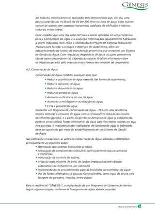 No entanto, monitoramentos realizados têm demonstrado que, por dia, uma
pessoa pode gastar, no Brasil, de 50 até 200 litros ou mais de água. Estes valores
variam de acordo com aspectos econômicos, tipologia da edificação e hábitos
culturais, entre outros.
Cabe ressaltar que uma das ações técnicas a serem aplicadas em uma residência
para a Conservação de Água é a avaliação criteriosa dos equipamentos hidráulicos
a serem instalados, bem como a otimização do Projeto de Sistemas Hidráulicos
Prediais para facilitar a redução e detecção de vazamentos, além do
estabelecimento de rotinas de manutenção preventiva que compõem um Sistema
de Gestão da Água. Com relação ao desperdício de água, as ações pertinentes
são de base comportamental, cabendo ao usuário final ser informado sobre
os impactos gerados pelo mau uso e das formas de combater tal desperdício.
4.2. Conservação de Água
Conservação de Água constitui qualquer ação que:
• Reduz a quantidade de água extraída das fontes de suprimento;
• Reduz o consumo de água;
• Reduz o desperdício de água;
• Reduz as perdas de água;
• Aumenta a eficiência do uso da água;
• Aumenta a reciclagem e reutilização da água;
• Evita a poluição da água.
Implantar um Programa de Conservação de Água – PCA em uma residência
implica otimizar o consumo de água, com a conseqüente redução do volume
de efluentes gerados, e a partir da gestão da demanda de água já estabelecida,
pode-se ainda utilizar fontes alternativas de água para fins menos nobres, ou seja,
não potáveis. A manutenção dos indicadores de consumo de água já otimizada
deve ser garantida por meio do estabelecimento de um Sistema de Gestão
de Água.
Nas edificações residenciais, as ações de Conservação de Água adotadas contemplam
principalmente as seguintes ações:
• Otimização dos sistemas hidráulicos prediais;
• Adequação de componentes hidráulicos (principalmente bacias sanitárias
e mictórios);
• Adequação de controle de vazões;
• Irrigação mais eficiente de áreas de jardins (mangueiras com válvulas
automáticas de fechamento, por exemplo);
• Implementação de procedimentos para as atividades consumidoras de água;
• Uso de fontes alternativas à água da Concessionária, como água de chuva para
lavagem de garagens, veículos, entre outros.
Para o residencial “GÊNESIS I”, a implantação de um Programa de Conservação deverá
seguir algumas etapas, conforme o fluxograma de ações abaixo proposto:
9Manual do Proprietário
 