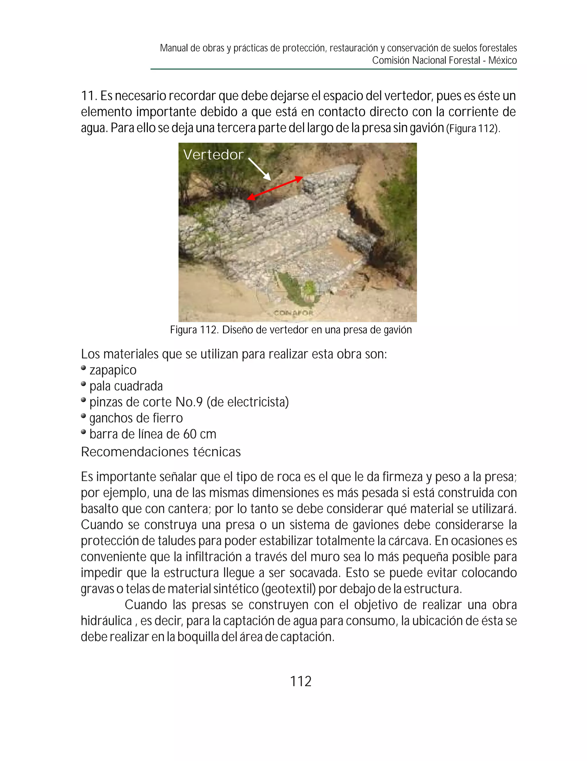 Manual de obras y prácticas de protección, restauración y conservación de suelos forestales
                                                                     Comisión Nacional Forestal - México


11. Es necesario recordar que debe dejarse el espacio del vertedor, pues es éste un
elemento importante debido a que está en contacto directo con la corriente de
agua. Para ello se deja una tercera parte del largo de la presa sin gavión (Figura 112).

                    Vertedor




                  Figura 112. Diseño de vertedor en una presa de gavión

Los materiales que se utilizan para realizar esta obra son:
 zapapico
 pala cuadrada
 pinzas de corte No.9 (de electricista)
 ganchos de fierro
 barra de línea de 60 cm
Recomendaciones técnicas
Es importante señalar que el tipo de roca es el que le da firmeza y peso a la presa;
por ejemplo, una de las mismas dimensiones es más pesada si está construida con
basalto que con cantera; por lo tanto se debe considerar qué material se utilizará.
Cuando se construya una presa o un sistema de gaviones debe considerarse la
protección de taludes para poder estabilizar totalmente la cárcava. En ocasiones es
conveniente que la infiltración a través del muro sea lo más pequeña posible para
impedir que la estructura llegue a ser socavada. Esto se puede evitar colocando
gravas o telas de material sintético (geotextil) por debajo de la estructura.
         Cuando las presas se construyen con el objetivo de realizar una obra
hidráulica , es decir, para la captación de agua para consumo, la ubicación de ésta se
debe realizar en la boquilla del área de captación.


                                                112
 