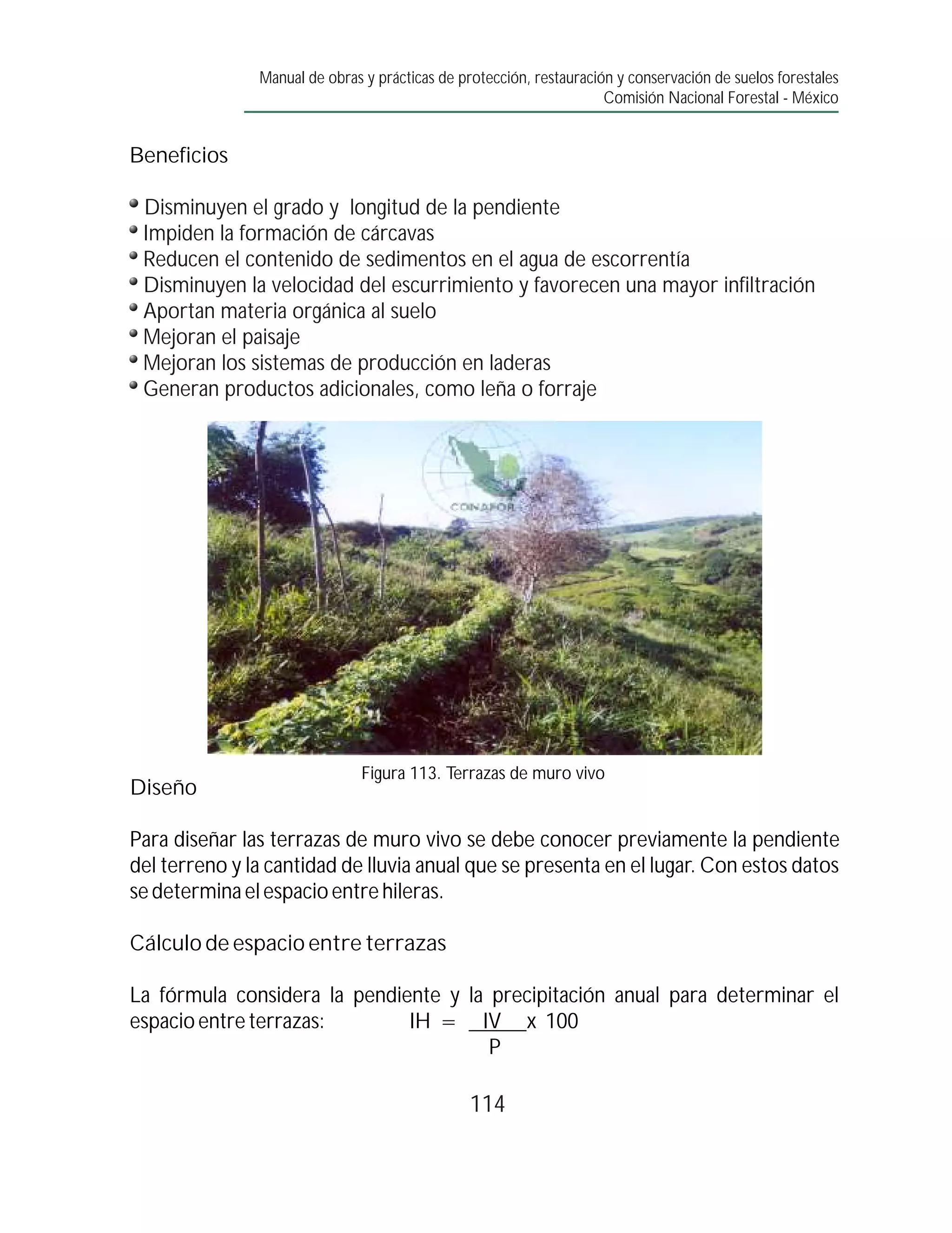 Manual de obras y prácticas de protección, restauración y conservación de suelos forestales
                                                                     Comisión Nacional Forestal - México


Beneficios

 Disminuyen el grado y longitud de la pendiente
 Impiden la formación de cárcavas
 Reducen el contenido de sedimentos en el agua de escorrentía
 Disminuyen la velocidad del escurrimiento y favorecen una mayor infiltración
 Aportan materia orgánica al suelo
 Mejoran el paisaje
 Mejoran los sistemas de producción en laderas
 Generan productos adicionales, como leña o forraje




                               Figura 113. Terrazas de muro vivo
Diseño

Para diseñar las terrazas de muro vivo se debe conocer previamente la pendiente
del terreno y la cantidad de lluvia anual que se presenta en el lugar. Con estos datos
se determina el espacio entre hileras.

Cálculo de espacio entre terrazas

La fórmula considera la pendiente y la precipitación anual para determinar el
espacio entre terrazas:       IH = IV x 100
                                       P

                                                114
 