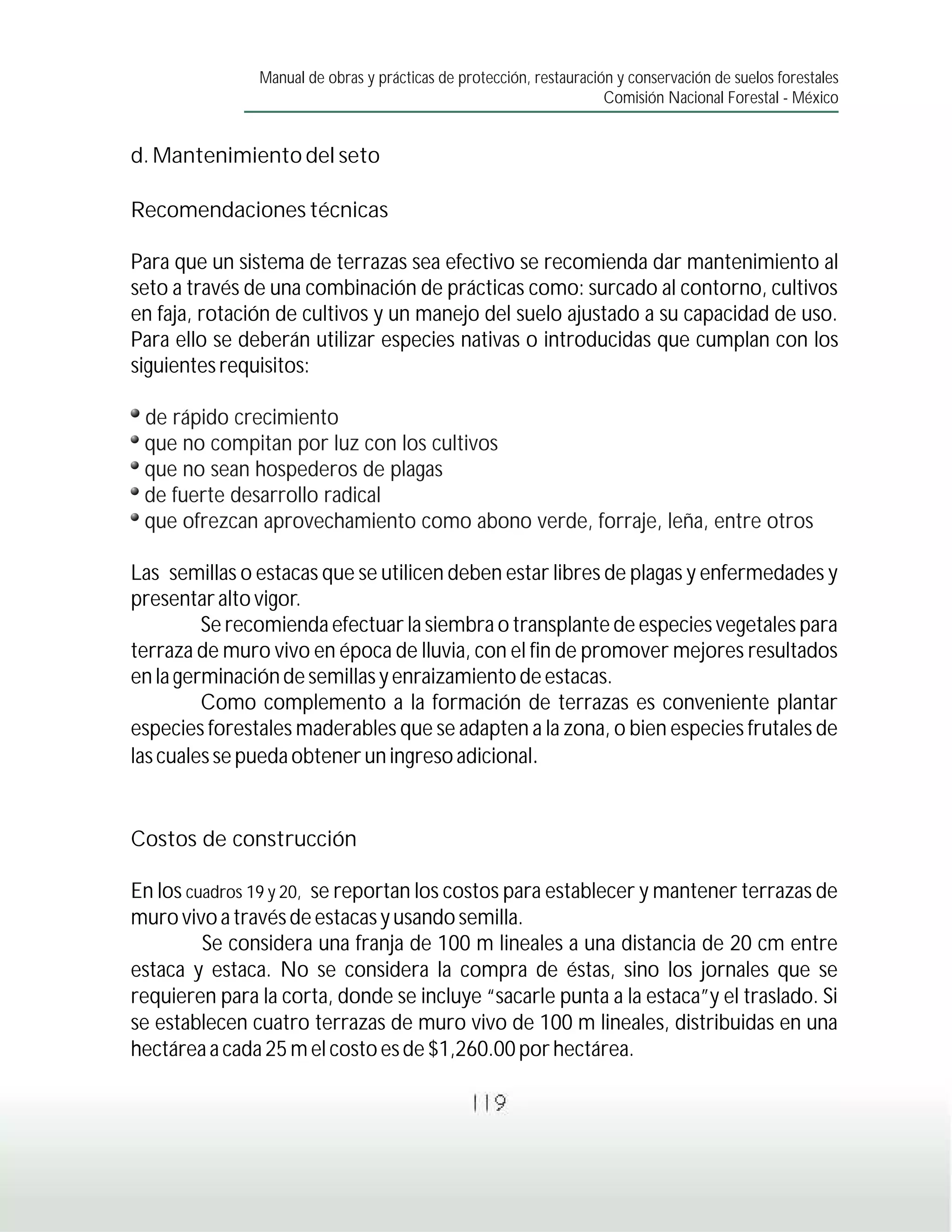 Manual de obras y prácticas de protección, restauración y conservación de suelos forestales
                                                                     Comisión Nacional Forestal - México


d. Mantenimiento del seto

Recomendaciones técnicas

Para que un sistema de terrazas sea efectivo se recomienda dar mantenimiento al
seto a través de una combinación de prácticas como: surcado al contorno, cultivos
en faja, rotación de cultivos y un manejo del suelo ajustado a su capacidad de uso.
Para ello se deberán utilizar especies nativas o introducidas que cumplan con los
siguientes requisitos:

 de rápido crecimiento
 que no compitan por luz con los cultivos
 que no sean hospederos de plagas
 de fuerte desarrollo radical
 que ofrezcan aprovechamiento como abono verde, forraje, leña, entre otros

Las semillas o estacas que se utilicen deben estar libres de plagas y enfermedades y
presentar alto vigor.
         Se recomienda efectuar la siembra o transplante de especies vegetales para
terraza de muro vivo en época de lluvia, con el fin de promover mejores resultados
en la germinación de semillas y enraizamiento de estacas.
         Como complemento a la formación de terrazas es conveniente plantar
especies forestales maderables que se adapten a la zona, o bien especies frutales de
las cuales se pueda obtener un ingreso adicional.


Costos de construcción

En los cuadros 19 y 20, se reportan los costos para establecer y mantener terrazas de
muro vivo a través de estacas y usando semilla.
         Se considera una franja de 100 m lineales a una distancia de 20 cm entre
estaca y estaca. No se considera la compra de éstas, sino los jornales que se
requieren para la corta, donde se incluye “sacarle punta a la estaca”y el traslado. Si
se establecen cuatro terrazas de muro vivo de 100 m lineales, distribuidas en una
hectárea a cada 25 m el costo es de $1,260.00 por hectárea.

                                                119
 