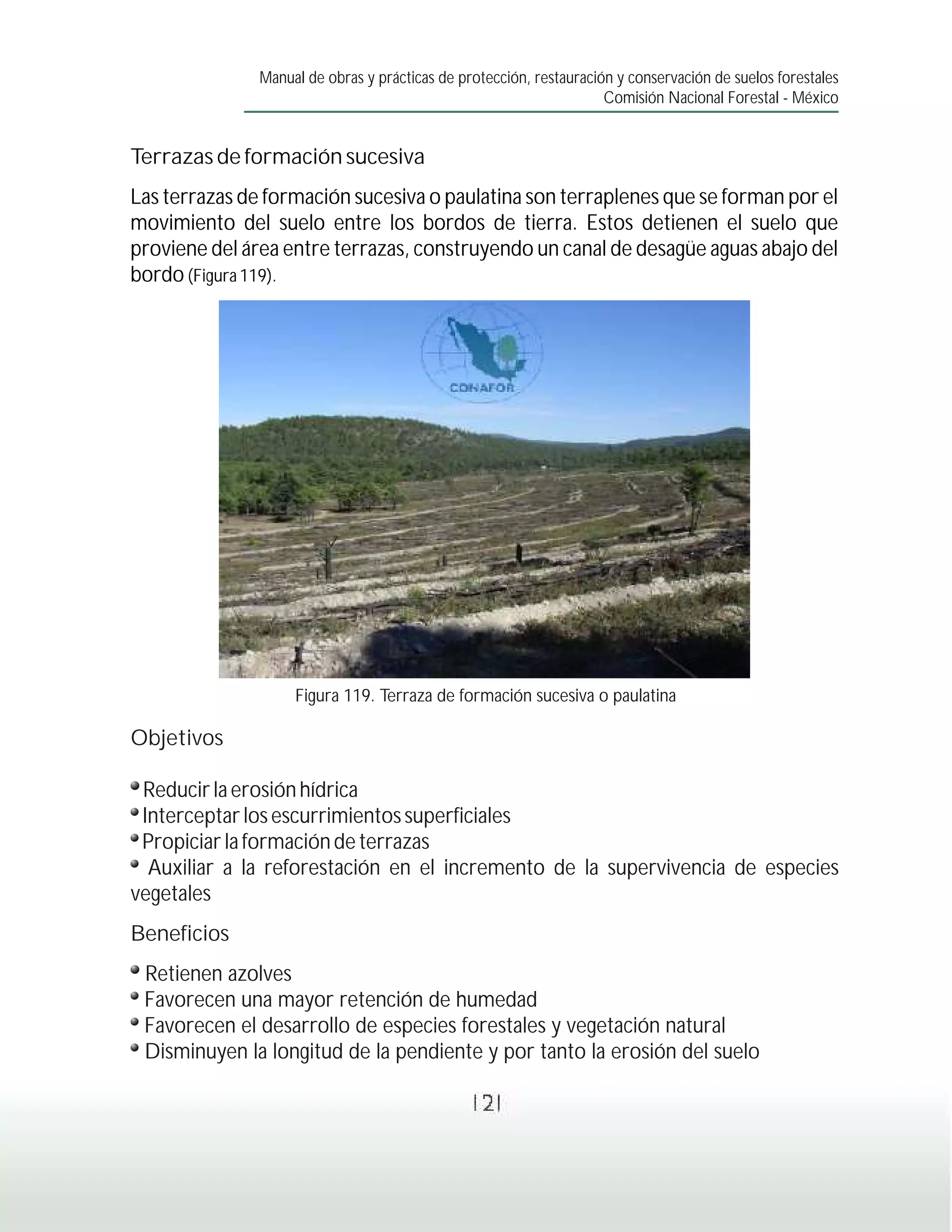 Manual de obras y prácticas de protección, restauración y conservación de suelos forestales
                                                                     Comisión Nacional Forestal - México


Terrazas de formación sucesiva
Las terrazas de formación sucesiva o paulatina son terraplenes que se forman por el
movimiento del suelo entre los bordos de tierra. Estos detienen el suelo que
proviene del área entre terrazas, construyendo un canal de desagüe aguas abajo del
bordo (Figura 119).




                    Figura 119. Terraza de formación sucesiva o paulatina

Objetivos

 Reducir la erosión hídrica
 Interceptar los escurrimientos superficiales
 Propiciar la formación de terrazas
  Auxiliar a la reforestación en el incremento de la supervivencia de especies
vegetales
Beneficios
 Retienen azolves
 Favorecen una mayor retención de humedad
 Favorecen el desarrollo de especies forestales y vegetación natural
 Disminuyen la longitud de la pendiente y por tanto la erosión del suelo

                                                121
 