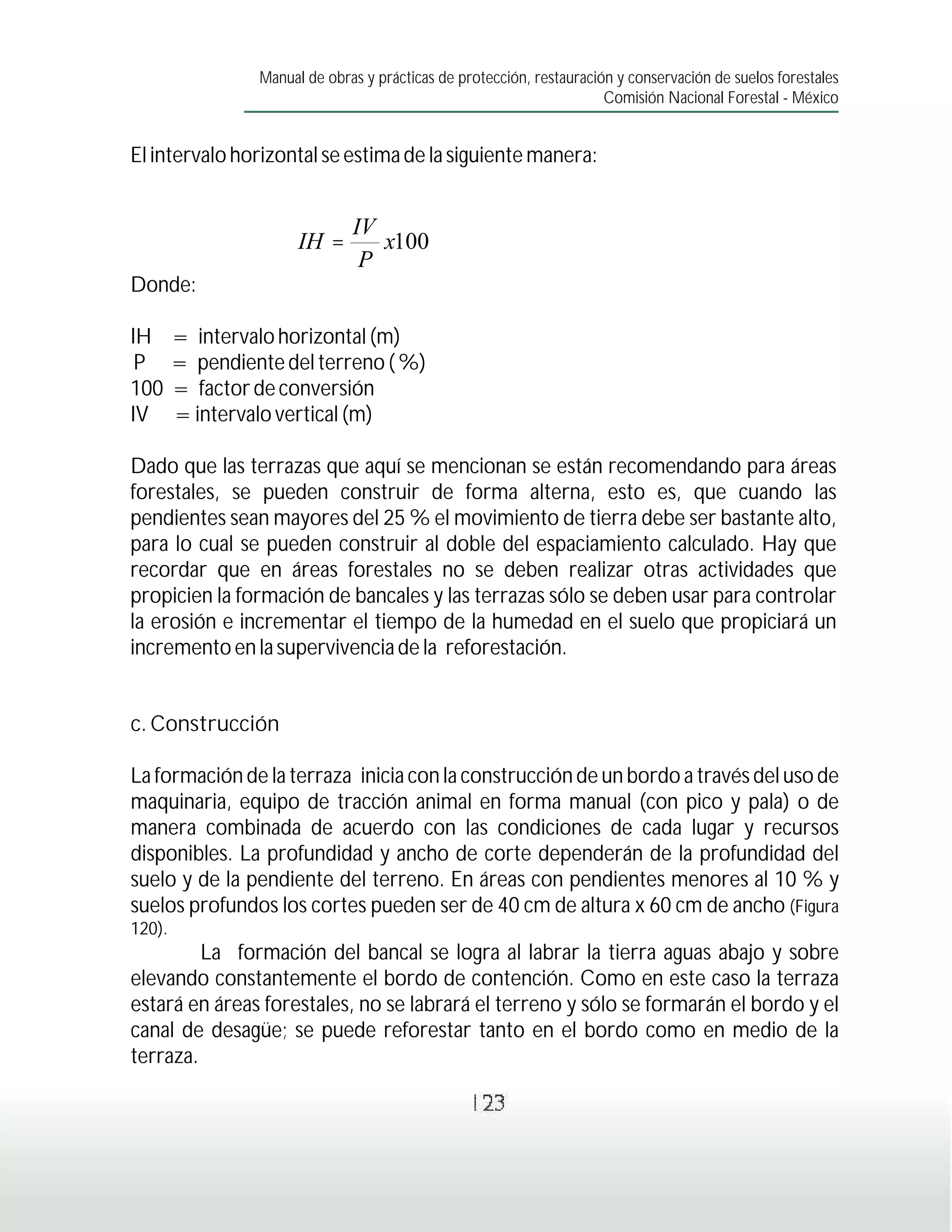 Manual de obras y prácticas de protección, restauración y conservación de suelos forestales
                                                                       Comisión Nacional Forestal - México


El intervalo horizontal se estima de la siguiente manera:


                               IV
                       IH =       x100
                                P
Donde:

IH      = intervalo horizontal (m)
 P      = pendiente del terreno ( %)
100     = factor de conversión
IV      = intervalo vertical (m)

Dado que las terrazas que aquí se mencionan se están recomendando para áreas
forestales, se pueden construir de forma alterna, esto es, que cuando las
pendientes sean mayores del 25 % el movimiento de tierra debe ser bastante alto,
para lo cual se pueden construir al doble del espaciamiento calculado. Hay que
recordar que en áreas forestales no se deben realizar otras actividades que
propicien la formación de bancales y las terrazas sólo se deben usar para controlar
la erosión e incrementar el tiempo de la humedad en el suelo que propiciará un
incremento en la supervivencia de la reforestación.


c. Construcción

La formación de la terraza inicia con la construcción de un bordo a través del uso de
maquinaria, equipo de tracción animal en forma manual (con pico y pala) o de
manera combinada de acuerdo con las condiciones de cada lugar y recursos
disponibles. La profundidad y ancho de corte dependerán de la profundidad del
suelo y de la pendiente del terreno. En áreas con pendientes menores al 10 % y
suelos profundos los cortes pueden ser de 40 cm de altura x 60 cm de ancho (Figura
120).
         La formación del bancal se logra al labrar la tierra aguas abajo y sobre
elevando constantemente el bordo de contención. Como en este caso la terraza
estará en áreas forestales, no se labrará el terreno y sólo se formarán el bordo y el
canal de desagüe; se puede reforestar tanto en el bordo como en medio de la
terraza.

                                                  123
 