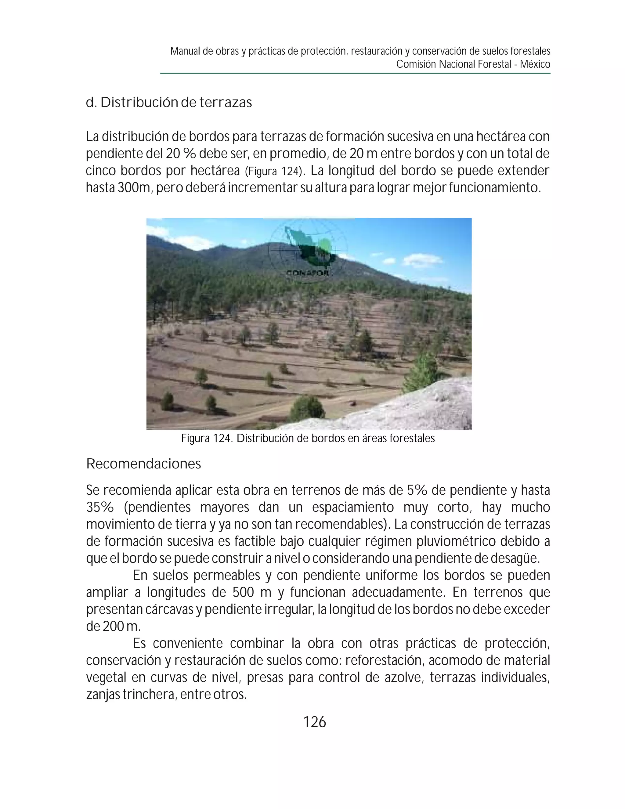 Manual de obras y prácticas de protección, restauración y conservación de suelos forestales
                                                                     Comisión Nacional Forestal - México


d. Distribución de terrazas

La distribución de bordos para terrazas de formación sucesiva en una hectárea con
pendiente del 20 % debe ser, en promedio, de 20 m entre bordos y con un total de
cinco bordos por hectárea (Figura 124). La longitud del bordo se puede extender
hasta 300m, pero deberá incrementar su altura para lograr mejor funcionamiento.




                 Figura 124. Distribución de bordos en áreas forestales

Recomendaciones
Se recomienda aplicar esta obra en terrenos de más de 5% de pendiente y hasta
35% (pendientes mayores dan un espaciamiento muy corto, hay mucho
movimiento de tierra y ya no son tan recomendables). La construcción de terrazas
de formación sucesiva es factible bajo cualquier régimen pluviométrico debido a
que el bordo se puede construir a nivel o considerando una pendiente de desagüe.
         En suelos permeables y con pendiente uniforme los bordos se pueden
ampliar a longitudes de 500 m y funcionan adecuadamente. En terrenos que
presentan cárcavas y pendiente irregular, la longitud de los bordos no debe exceder
de 200 m.
         Es conveniente combinar la obra con otras prácticas de protección,
conservación y restauración de suelos como: reforestación, acomodo de material
vegetal en curvas de nivel, presas para control de azolve, terrazas individuales,
zanjas trinchera, entre otros.
                                              126
 