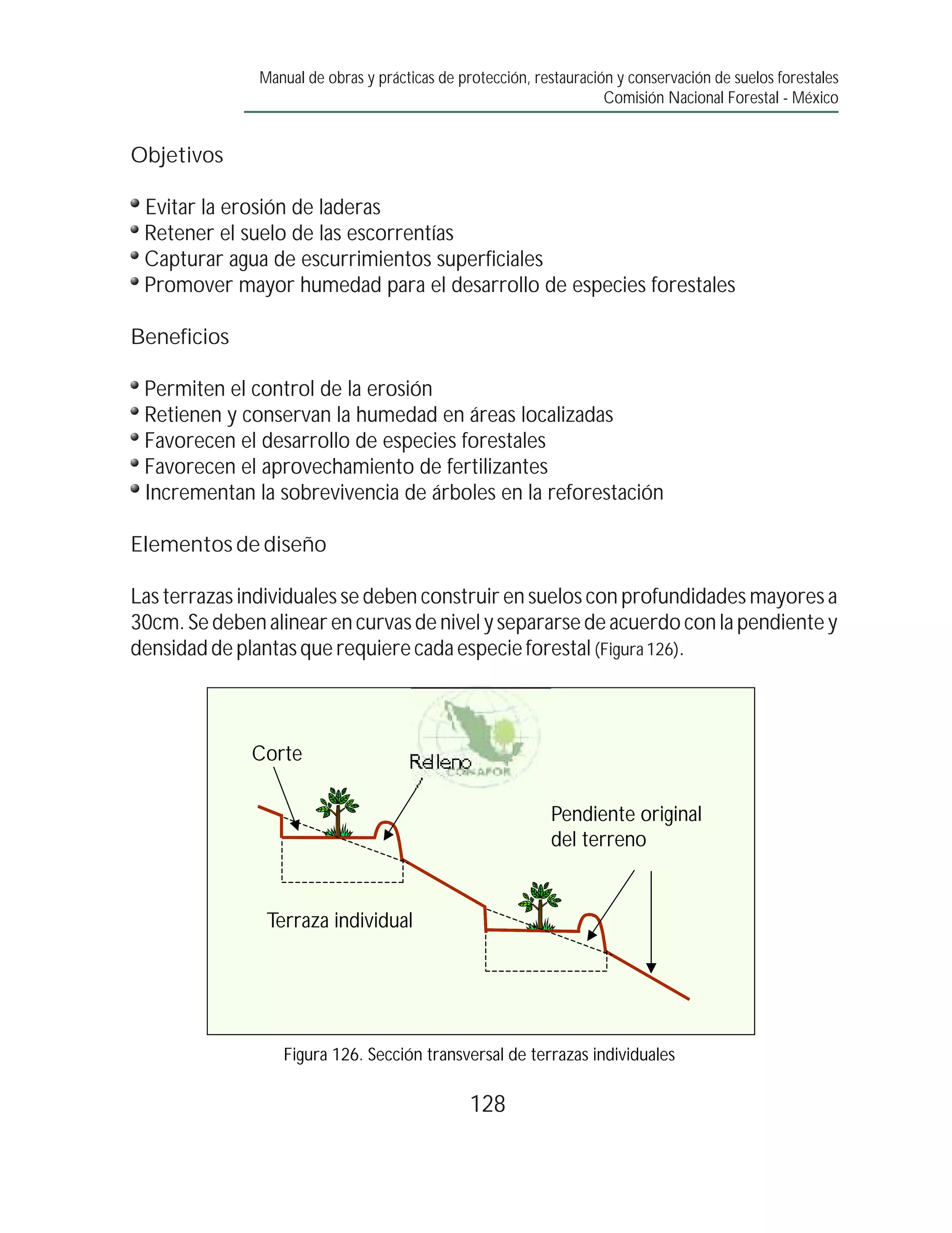 Manual de obras y prácticas de protección, restauración y conservación de suelos forestales
                                                                     Comisión Nacional Forestal - México


Objetivos

 Evitar la erosión de laderas
 Retener el suelo de las escorrentías
 Capturar agua de escurrimientos superficiales
 Promover mayor humedad para el desarrollo de especies forestales

Beneficios

 Permiten el control de la erosión
 Retienen y conservan la humedad en áreas localizadas
 Favorecen el desarrollo de especies forestales
 Favorecen el aprovechamiento de fertilizantes
 Incrementan la sobrevivencia de árboles en la reforestación

Elementos de diseño

Las terrazas individuales se deben construir en suelos con profundidades mayores a
30cm. Se deben alinear en curvas de nivel y separarse de acuerdo con la pendiente y
densidad de plantas que requiere cada especie forestal (Figura 126).



              Corte                   Relleno

                                                            Pendiente original
                                                            del terreno


                Terraza individual




                  Figura 126. Sección transversal de terrazas individuales

                                                128
 