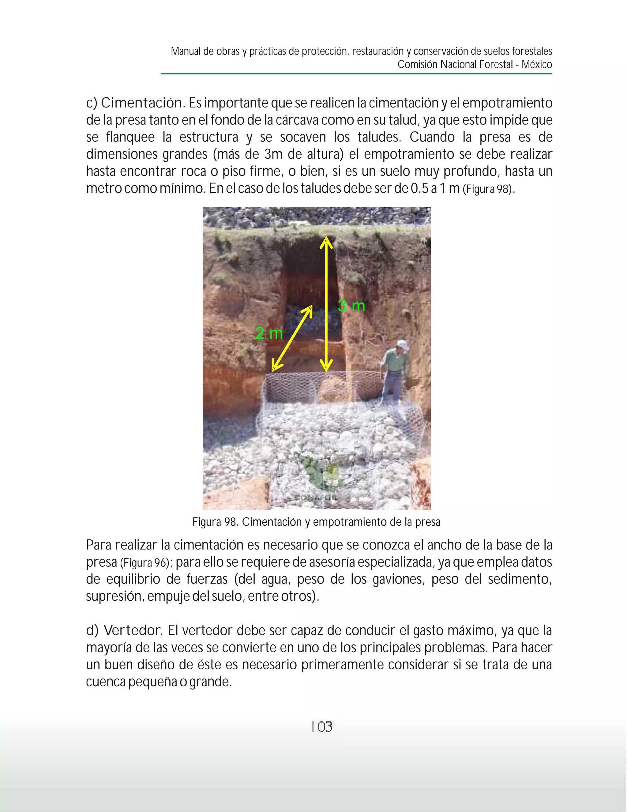Manual de obras y prácticas de protección, restauración y conservación de suelos forestales
                                                                     Comisión Nacional Forestal - México


c) Cimentación. Es importante que se realicen la cimentación y el empotramiento
de la presa tanto en el fondo de la cárcava como en su talud, ya que esto impide que
se flanquee la estructura y se socaven los taludes. Cuando la presa es de
dimensiones grandes (más de 3m de altura) el empotramiento se debe realizar
hasta encontrar roca o piso firme, o bien, si es un suelo muy profundo, hasta un
metro como mínimo. En el caso de los taludes debe ser de 0.5 a 1 m (Figura 98).




                                                      3m
                                   2m




                    Figura 98. Cimentación y empotramiento de la presa

Para realizar la cimentación es necesario que se conozca el ancho de la base de la
presa (Figura 96); para ello se requiere de asesoría especializada, ya que emplea datos
de equilibrio de fuerzas (del agua, peso de los gaviones, peso del sedimento,
supresión, empuje del suelo, entre otros).

d) Vertedor. El vertedor debe ser capaz de conducir el gasto máximo, ya que la
mayoría de las veces se convierte en uno de los principales problemas. Para hacer
un buen diseño de éste es necesario primeramente considerar si se trata de una
cuenca pequeña o grande.


                                                103
 