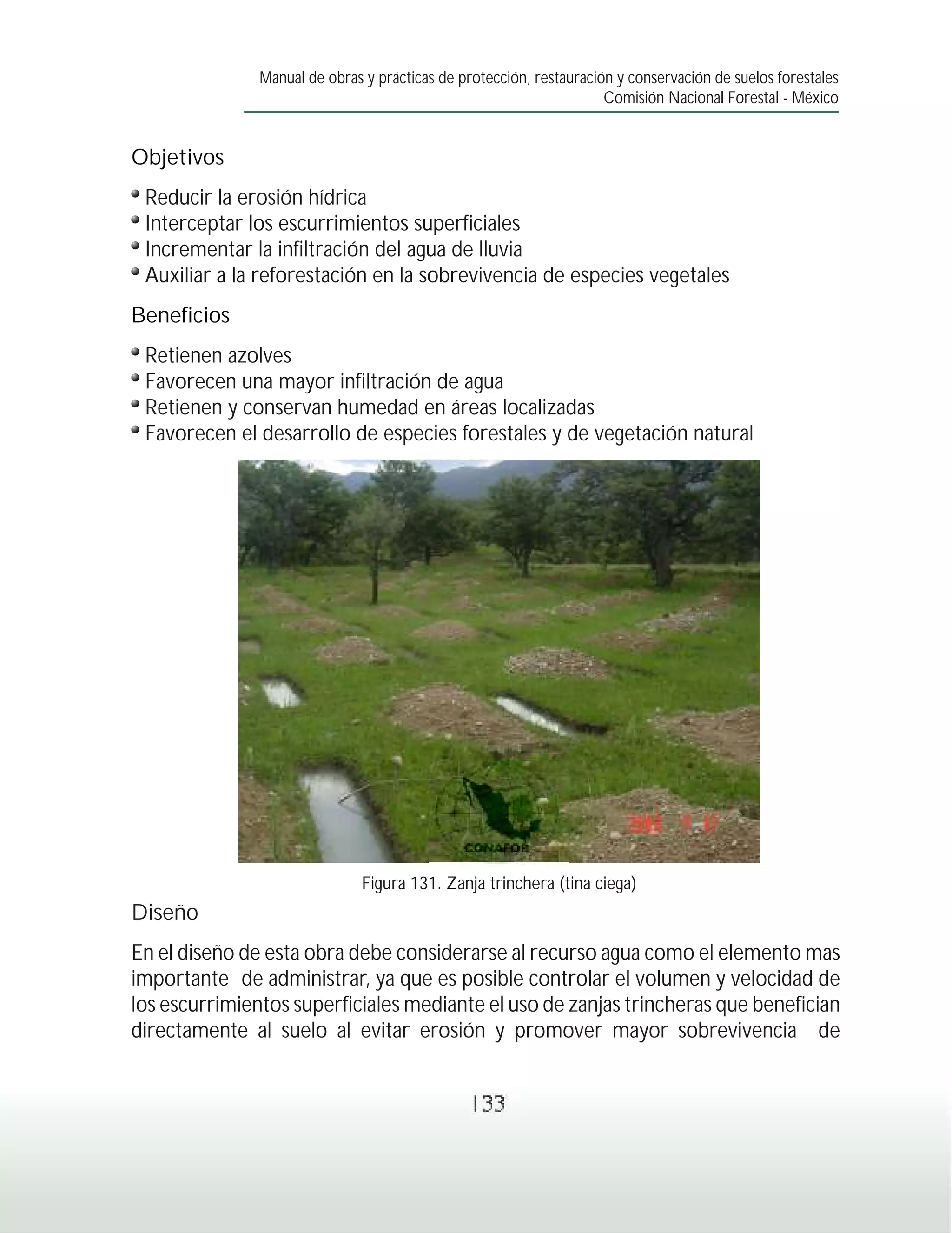 Manual de obras y prácticas de protección, restauración y conservación de suelos forestales
                                                                     Comisión Nacional Forestal - México


Objetivos
 Reducir la erosión hídrica
 Interceptar los escurrimientos superficiales
 Incrementar la infiltración del agua de lluvia
 Auxiliar a la reforestación en la sobrevivencia de especies vegetales
Beneficios
 Retienen azolves
 Favorecen una mayor infiltración de agua
 Retienen y conservan humedad en áreas localizadas
 Favorecen el desarrollo de especies forestales y de vegetación natural




                               Figura 131. Zanja trinchera (tina ciega)
Diseño
En el diseño de esta obra debe considerarse al recurso agua como el elemento mas
importante de administrar, ya que es posible controlar el volumen y velocidad de
los escurrimientos superficiales mediante el uso de zanjas trincheras que benefician
directamente al suelo al evitar erosión y promover mayor sobrevivencia de


                                                133
 