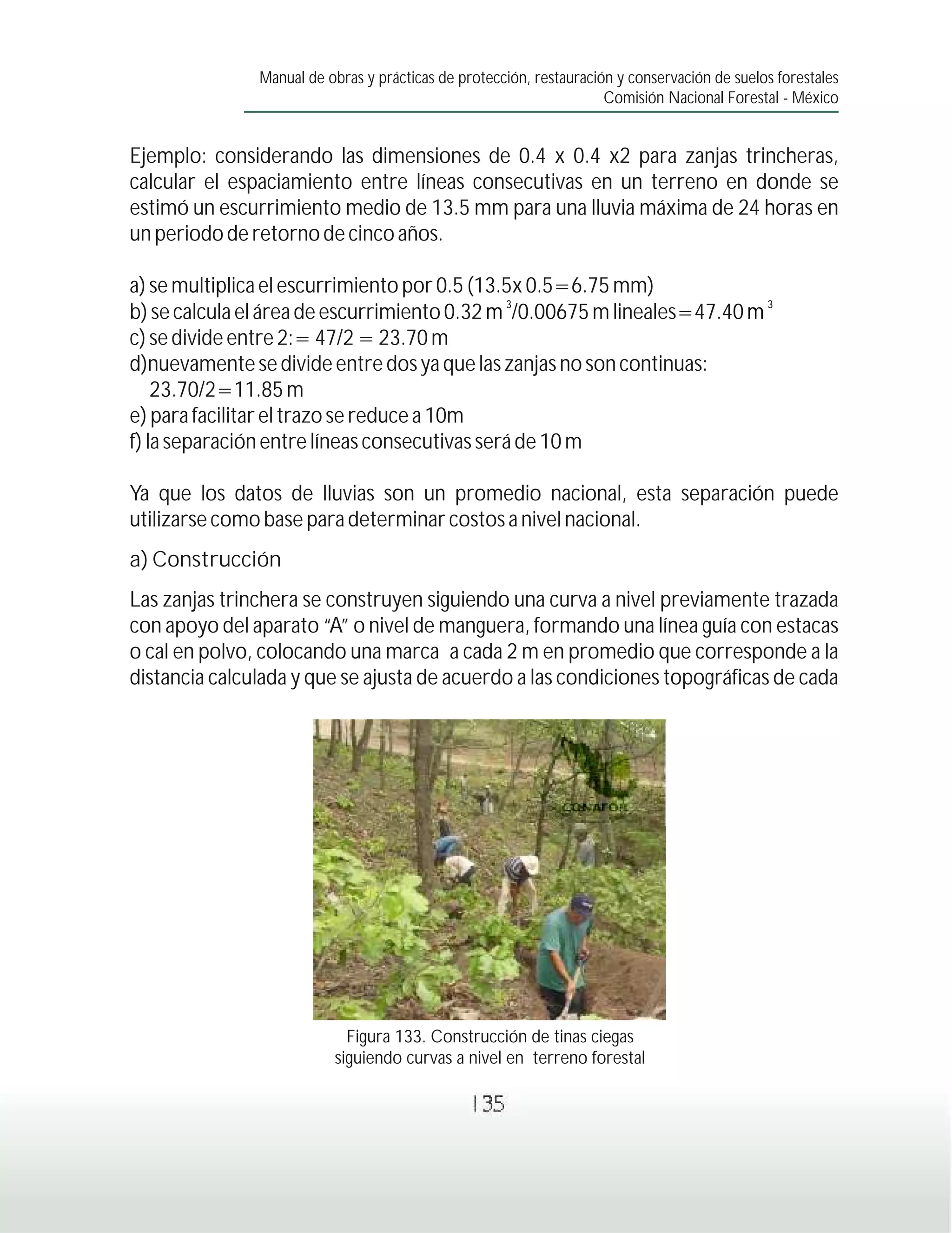 Manual de obras y prácticas de protección, restauración y conservación de suelos forestales
                                                                     Comisión Nacional Forestal - México


Ejemplo: considerando las dimensiones de 0.4 x 0.4 x2 para zanjas trincheras,
calcular el espaciamiento entre líneas consecutivas en un terreno en donde se
estimó un escurrimiento medio de 13.5 mm para una lluvia máxima de 24 horas en
un periodo de retorno de cinco años.

a) se multiplica el escurrimiento por 0.5 (13.5x 0.5=6.75 mm)
                                              3                           3
b) se calcula el área de escurrimiento 0.32 m /0.00675 m lineales=47.40 m
c) se divide entre 2:= 47/2 = 23.70 m
d)nuevamente se divide entre dos ya que las zanjas no son continuas:
    23.70/2=11.85 m
e) para facilitar el trazo se reduce a 10m
f) la separación entre líneas consecutivas será de 10 m

Ya que los datos de lluvias son un promedio nacional, esta separación puede
utilizarse como base para determinar costos a nivel nacional.
a) Construcción
Las zanjas trinchera se construyen siguiendo una curva a nivel previamente trazada
con apoyo del aparato “A” o nivel de manguera, formando una línea guía con estacas
o cal en polvo, colocando una marca a cada 2 m en promedio que corresponde a la
distancia calculada y que se ajusta de acuerdo a las condiciones topográficas de cada




                            Figura 133. Construcción de tinas ciegas
                          siguiendo curvas a nivel en terreno forestal

                                                135
 
