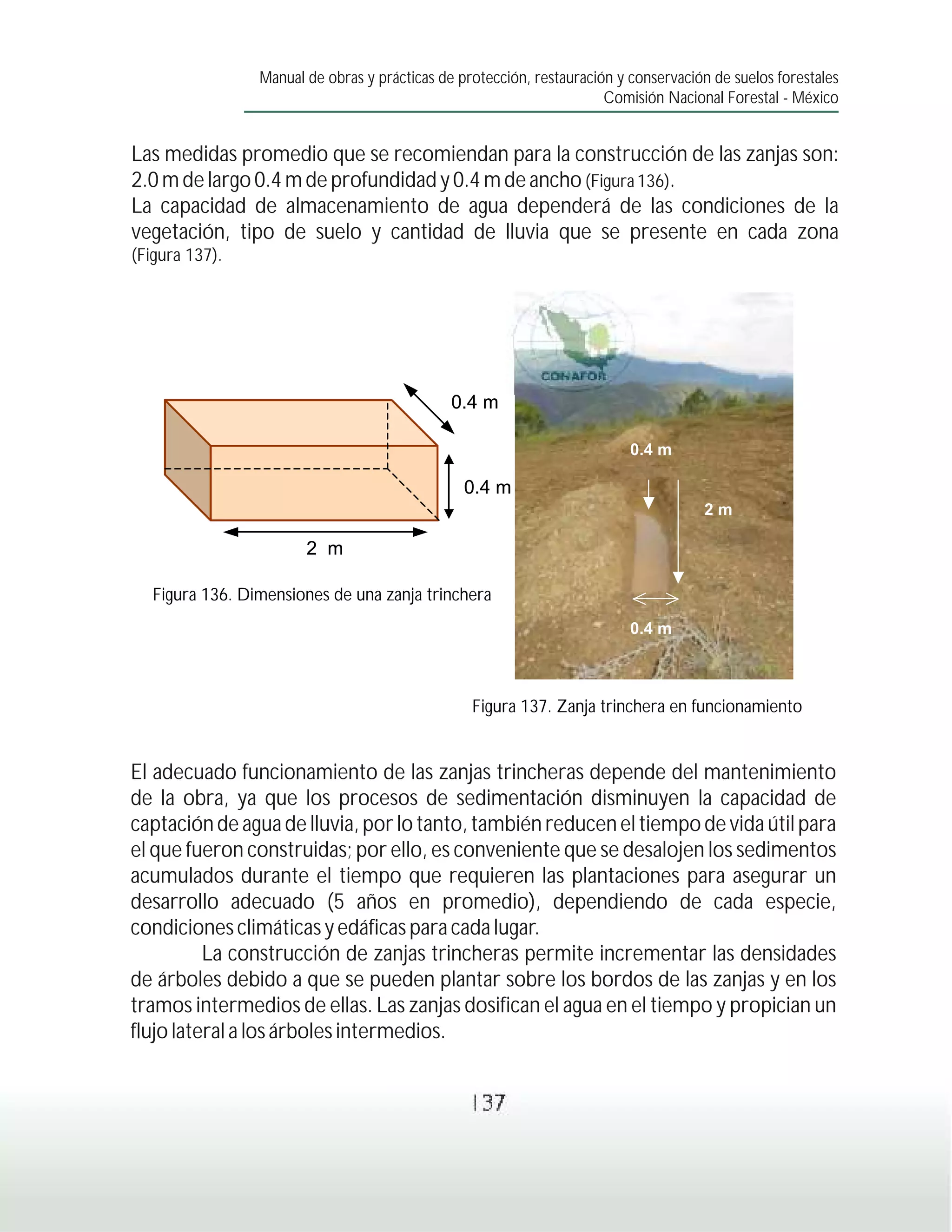 Manual de obras y prácticas de protección, restauración y conservación de suelos forestales
                                                                       Comisión Nacional Forestal - México


Las medidas promedio que se recomiendan para la construcción de las zanjas son:
2.0 m de largo 0.4 m de profundidad y 0.4 m de ancho (Figura 136).
La capacidad de almacenamiento de agua dependerá de las condiciones de la
vegetación, tipo de suelo y cantidad de lluvia que se presente en cada zona
(Figura 137).




                                               0.4 m

                                                                           0.4 m

                                                 0.4 m
                                                                                      2m

                        2 m

   Figura 136. Dimensiones de una zanja trinchera
                                                                           0.4 m



                                                  Figura 137. Zanja trinchera en funcionamiento
                                     0.4 m


El adecuado funcionamiento de las zanjas trincheras depende del mantenimiento
de la obra, ya que los procesos de sedimentación disminuyen la capacidad de
captación de agua de lluvia, por lo tanto, también reducen el tiempo de vida útil para
el que fueron construidas; por ello, es conveniente que se desalojen los sedimentos
                                  2m
acumulados durante el tiempo que requieren las plantaciones para asegurar un
desarrollo adecuado (5 años en promedio), dependiendo de cada especie,
condiciones climáticas y edáficas para cada lugar.
          La construcción de zanjas trincheras permite incrementar las densidades
de árboles debido a que se pueden plantar sobre los bordos de las zanjas y en los
tramos intermedios de ellas. Las zanjas dosifican el agua en el tiempo y propician un
flujo lateral a los árboles intermedios.


                                                  137
 