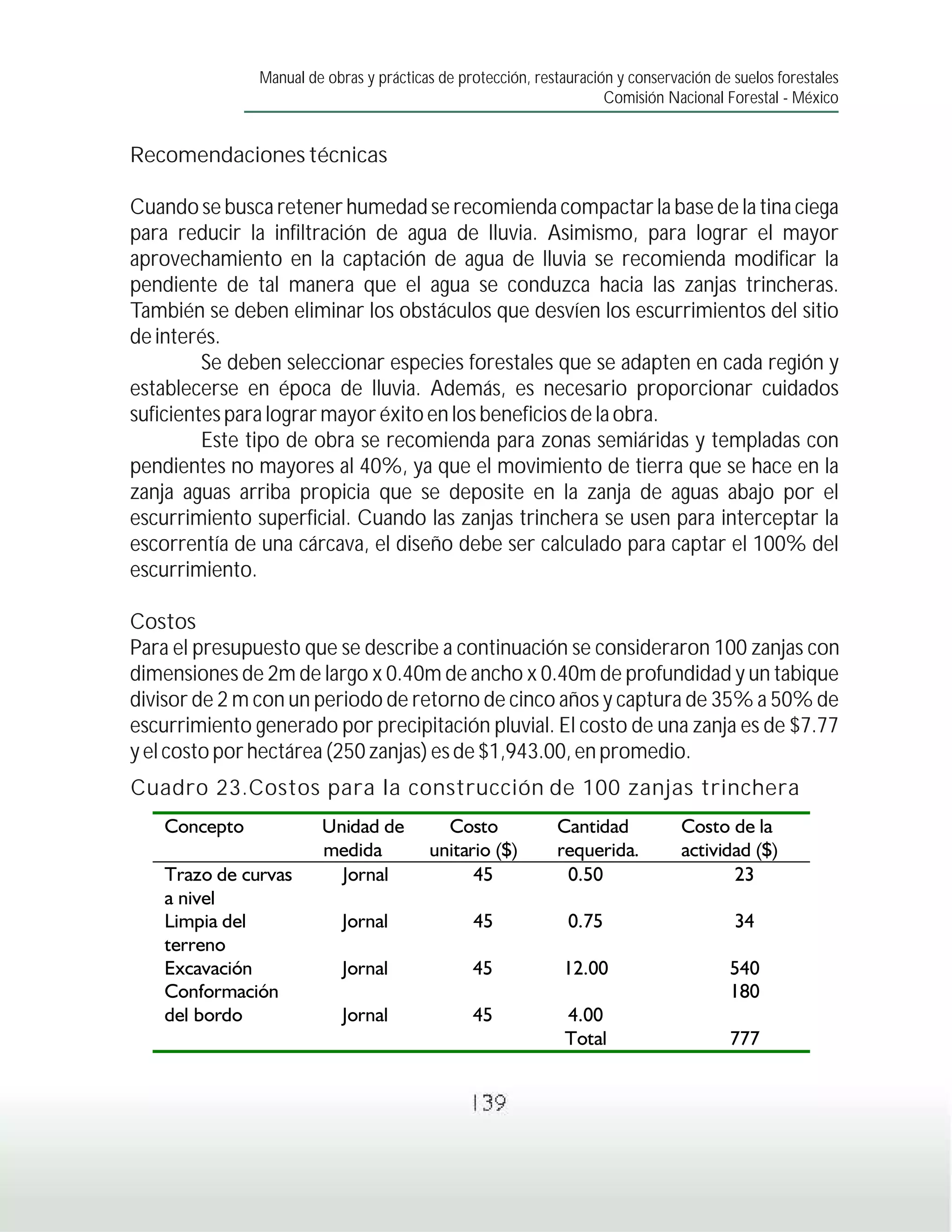 Manual de obras y prácticas de protección, restauración y conservación de suelos forestales
                                                                     Comisión Nacional Forestal - México


Recomendaciones técnicas

Cuando se busca retener humedad se recomienda compactar la base de la tina ciega
para reducir la infiltración de agua de lluvia. Asimismo, para lograr el mayor
aprovechamiento en la captación de agua de lluvia se recomienda modificar la
pendiente de tal manera que el agua se conduzca hacia las zanjas trincheras.
También se deben eliminar los obstáculos que desvíen los escurrimientos del sitio
de interés.
         Se deben seleccionar especies forestales que se adapten en cada región y
establecerse en época de lluvia. Además, es necesario proporcionar cuidados
suficientes para lograr mayor éxito en los beneficios de la obra.
         Este tipo de obra se recomienda para zonas semiáridas y templadas con
pendientes no mayores al 40%, ya que el movimiento de tierra que se hace en la
zanja aguas arriba propicia que se deposite en la zanja de aguas abajo por el
escurrimiento superficial. Cuando las zanjas trinchera se usen para interceptar la
escorrentía de una cárcava, el diseño debe ser calculado para captar el 100% del
escurrimiento.

Costos
Para el presupuesto que se describe a continuación se consideraron 100 zanjas con
dimensiones de 2m de largo x 0.40m de ancho x 0.40m de profundidad y un tabique
divisor de 2 m con un periodo de retorno de cinco años y captura de 35% a 50% de
escurrimiento generado por precipitación pluvial. El costo de una zanja es de $7.77
y el costo por hectárea (250 zanjas) es de $1,943.00, en promedio.
Cuadro 23.Costos para la construcción de 100 zanjas trinchera




                                                139
 