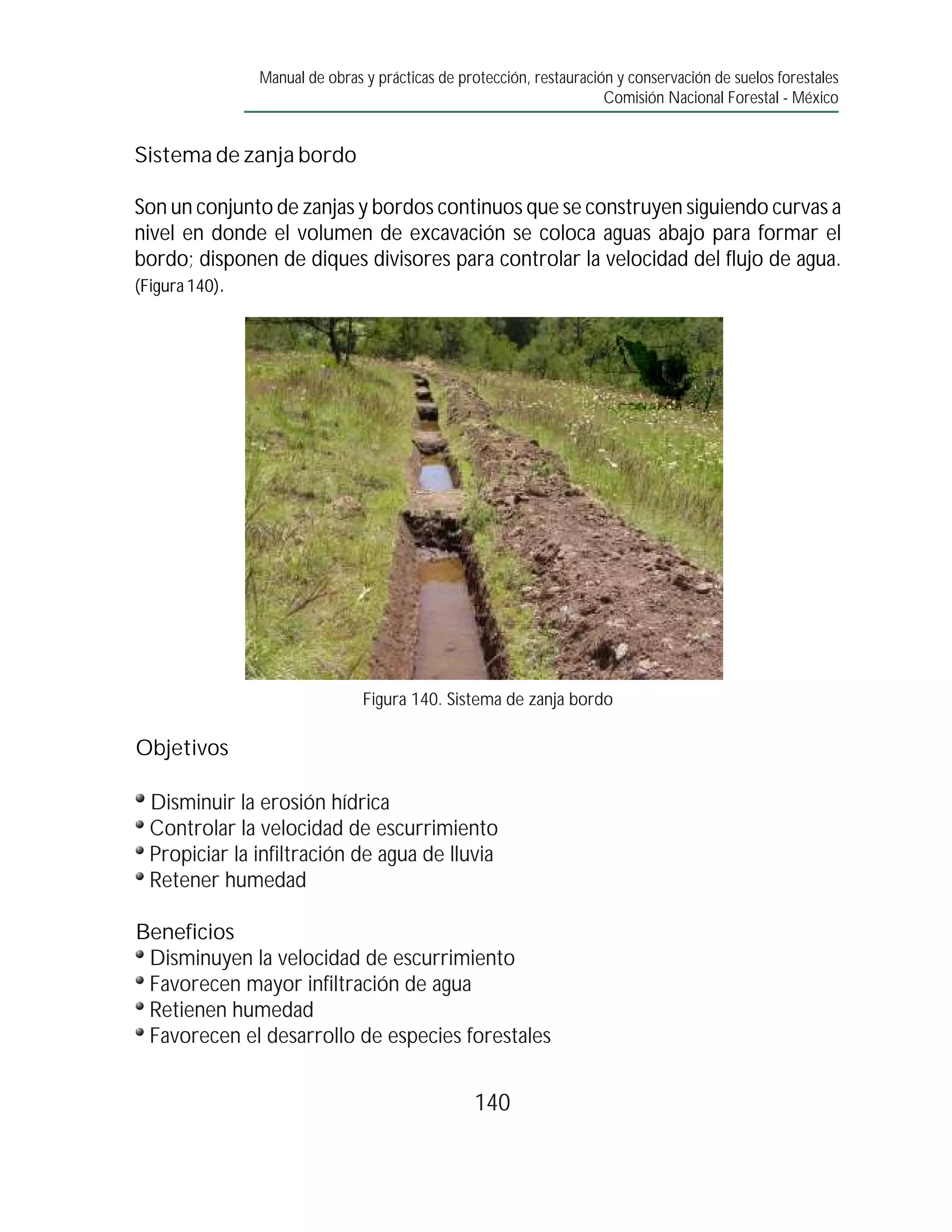 Manual de obras y prácticas de protección, restauración y conservación de suelos forestales
                                                                    Comisión Nacional Forestal - México


Sistema de zanja bordo

Son un conjunto de zanjas y bordos continuos que se construyen siguiendo curvas a
nivel en donde el volumen de excavación se coloca aguas abajo para formar el
bordo; disponen de diques divisores para controlar la velocidad del flujo de agua.
(Figura 140).




                              Figura 140. Sistema de zanja bordo

Objetivos

 Disminuir la erosión hídrica
 Controlar la velocidad de escurrimiento
 Propiciar la infiltración de agua de lluvia
 Retener humedad

Beneficios
 Disminuyen la velocidad de escurrimiento
 Favorecen mayor infiltración de agua
 Retienen humedad
 Favorecen el desarrollo de especies forestales


                                               140
 