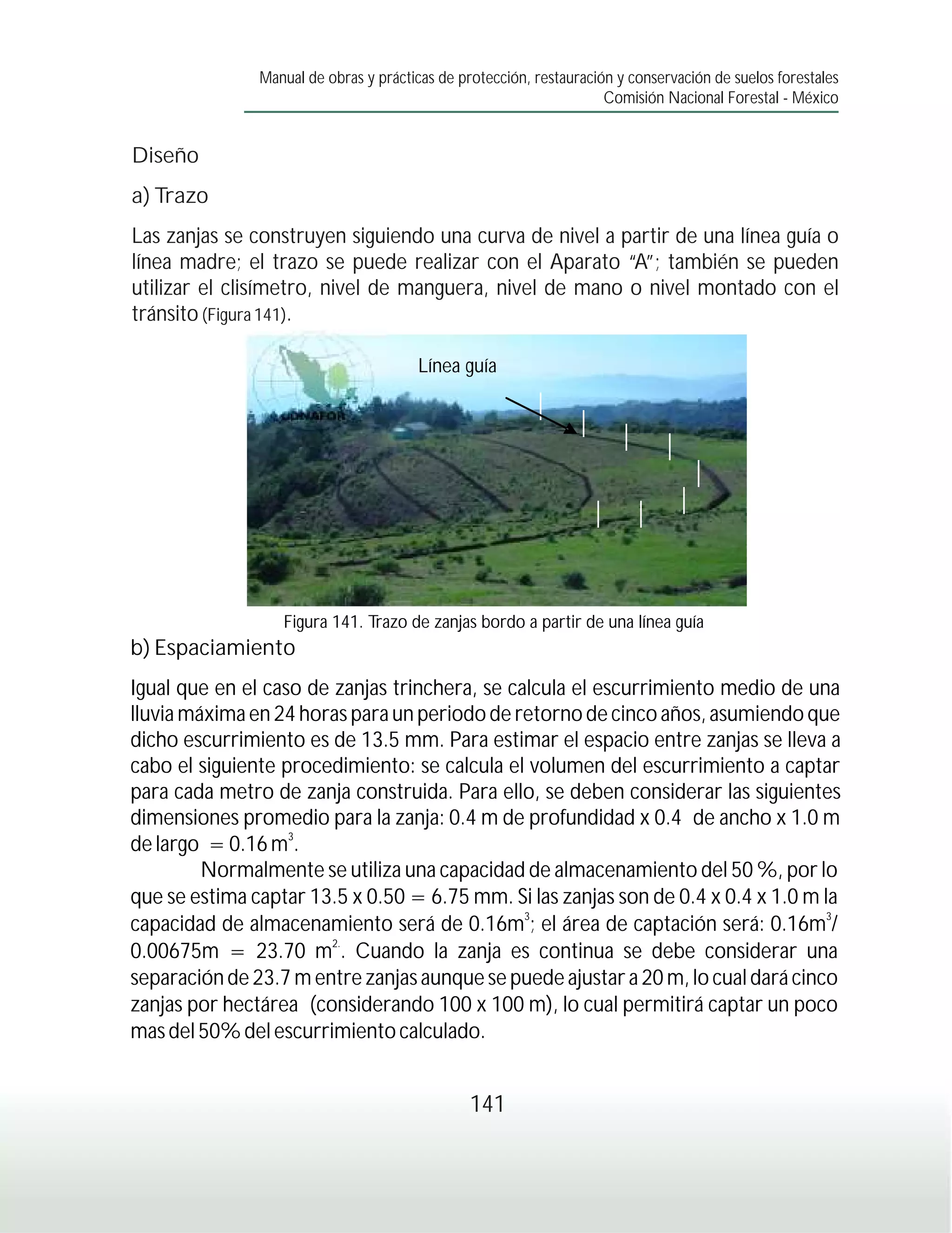 Manual de obras y prácticas de protección, restauración y conservación de suelos forestales
                                                                     Comisión Nacional Forestal - México


Diseño
a) Trazo
Las zanjas se construyen siguiendo una curva de nivel a partir de una línea guía o
línea madre; el trazo se puede realizar con el Aparato “A”; también se pueden
utilizar el clisímetro, nivel de manguera, nivel de mano o nivel montado con el
tránsito (Figura 141).

                                       Línea guía




                  Figura 141. Trazo de zanjas bordo a partir de una línea guía
b) Espaciamiento
Igual que en el caso de zanjas trinchera, se calcula el escurrimiento medio de una
lluvia máxima en 24 horas para un periodo de retorno de cinco años, asumiendo que
dicho escurrimiento es de 13.5 mm. Para estimar el espacio entre zanjas se lleva a
cabo el siguiente procedimiento: se calcula el volumen del escurrimiento a captar
para cada metro de zanja construida. Para ello, se deben considerar las siguientes
dimensiones promedio para la zanja: 0.4 m de profundidad x 0.4 de ancho x 1.0 m
                   3
de largo = 0.16 m .
         Normalmente se utiliza una capacidad de almacenamiento del 50 %, por lo
que se estima captar 13.5 x 0.50 = 6.75 mm. Si las zanjas son de 0.4 x 0.4 x 1.0 m la
capacidad de almacenamiento será de 0.16m3; el área de captación será: 0.16m3/
                        2.
0.00675m = 23.70 m . Cuando la zanja es continua se debe considerar una
separación de 23.7 m entre zanjas aunque se puede ajustar a 20 m, lo cual dará cinco
zanjas por hectárea (considerando 100 x 100 m), lo cual permitirá captar un poco
mas del 50% del escurrimiento calculado.


                                                141
 