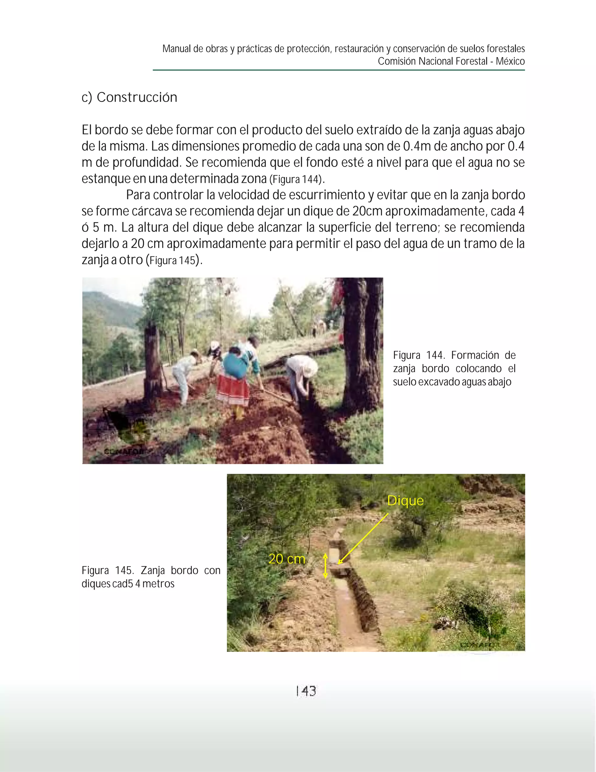 Manual de obras y prácticas de protección, restauración y conservación de suelos forestales
                                                                     Comisión Nacional Forestal - México


c) Construcción

El bordo se debe formar con el producto del suelo extraído de la zanja aguas abajo
de la misma. Las dimensiones promedio de cada una son de 0.4m de ancho por 0.4
m de profundidad. Se recomienda que el fondo esté a nivel para que el agua no se
estanque en una determinada zona (Figura 144).
         Para controlar la velocidad de escurrimiento y evitar que en la zanja bordo
se forme cárcava se recomienda dejar un dique de 20cm aproximadamente, cada 4
ó 5 m. La altura del dique debe alcanzar la superficie del terreno; se recomienda
dejarlo a 20 cm aproximadamente para permitir el paso del agua de un tramo de la
zanja a otro (Figura 145).




                                                                        Figura 144. Formación de
                                                                        zanja bordo colocando el
                                                                        suelo excavado aguas abajo




                                                                       Dique



                                         20 cm
Figura 145. Zanja bordo con
diques cad5 4 metros




                                                143
 