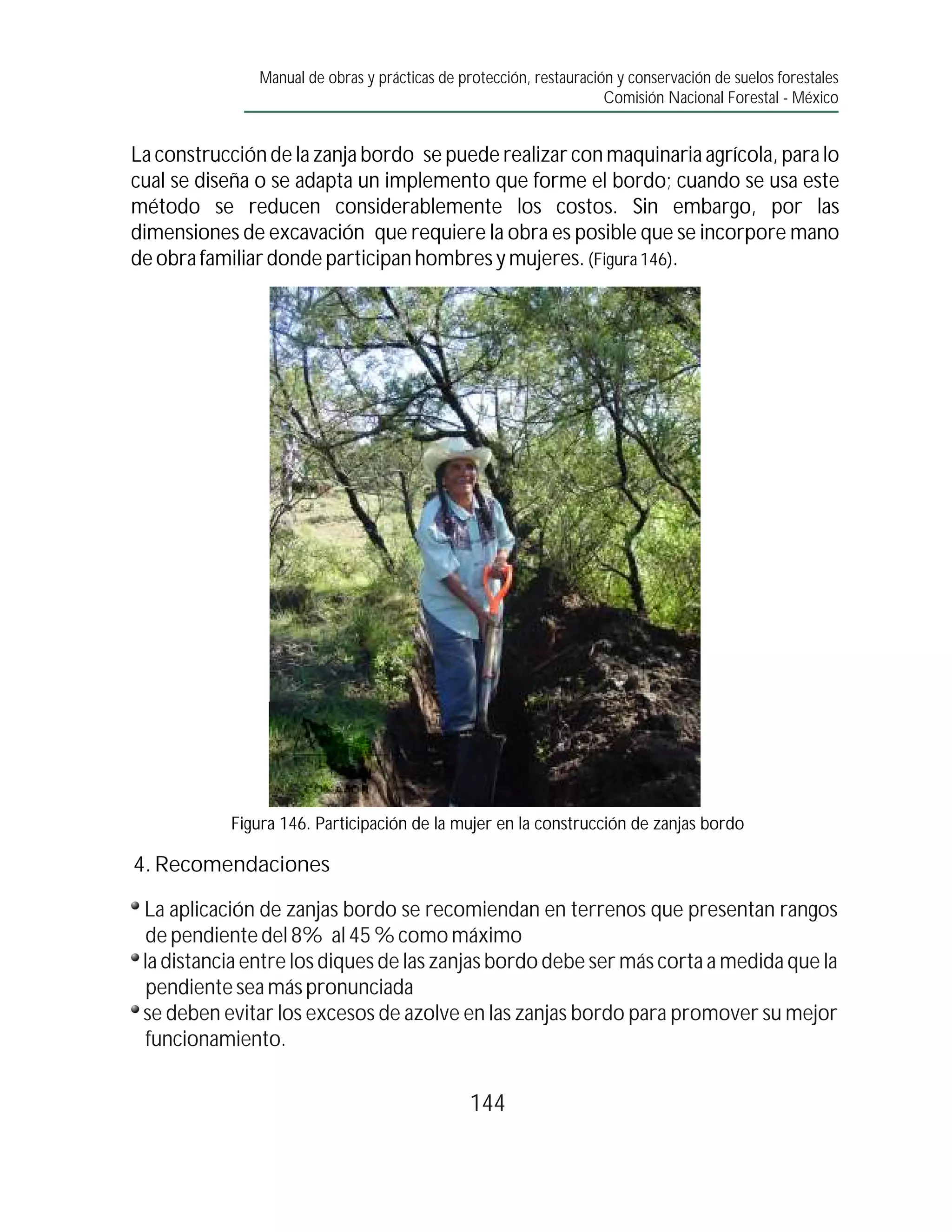 Manual de obras y prácticas de protección, restauración y conservación de suelos forestales
                                                                     Comisión Nacional Forestal - México


La construcción de la zanja bordo se puede realizar con maquinaria agrícola, para lo
cual se diseña o se adapta un implemento que forme el bordo; cuando se usa este
método se reducen considerablemente los costos. Sin embargo, por las
dimensiones de excavación que requiere la obra es posible que se incorpore mano
de obra familiar donde participan hombres y mujeres. (Figura 146).




           Figura 146. Participación de la mujer en la construcción de zanjas bordo

4. Recomendaciones

 La aplicación de zanjas bordo se recomiendan en terrenos que presentan rangos
  de pendiente del 8% al 45 % como máximo
 la distancia entre los diques de las zanjas bordo debe ser más corta a medida que la
  pendiente sea más pronunciada
 se deben evitar los excesos de azolve en las zanjas bordo para promover su mejor
  funcionamiento.

                                                144
 