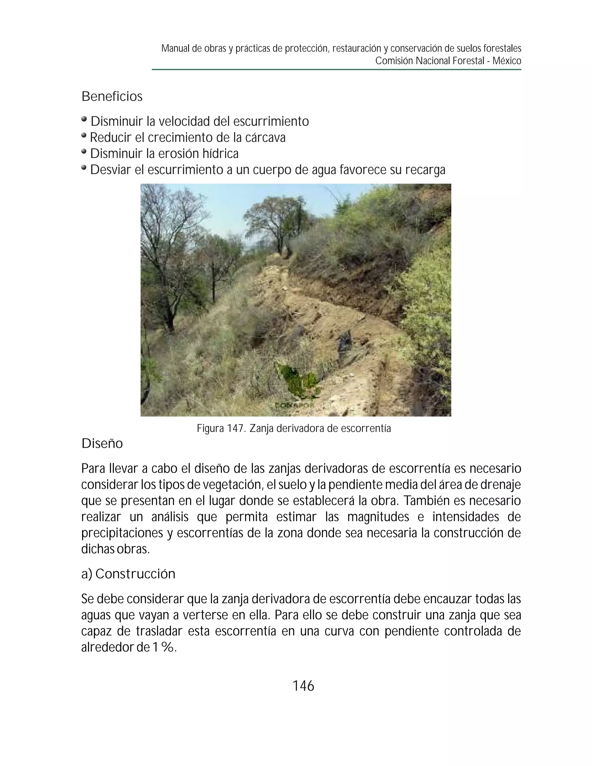 Manual de obras y prácticas de protección, restauración y conservación de suelos forestales
                                                                     Comisión Nacional Forestal - México


Beneficios
 Disminuir la velocidad del escurrimiento
 Reducir el crecimiento de la cárcava
 Disminuir la erosión hídrica
 Desviar el escurrimiento a un cuerpo de agua favorece su recarga




                       Figura 147. Zanja derivadora de escorrentía
Diseño
Para llevar a cabo el diseño de las zanjas derivadoras de escorrentía es necesario
considerar los tipos de vegetación, el suelo y la pendiente media del área de drenaje
que se presentan en el lugar donde se establecerá la obra. También es necesario
realizar un análisis que permita estimar las magnitudes e intensidades de
precipitaciones y escorrentías de la zona donde sea necesaria la construcción de
dichas obras.
a) Construcción
Se debe considerar que la zanja derivadora de escorrentía debe encauzar todas las
aguas que vayan a verterse en ella. Para ello se debe construir una zanja que sea
capaz de trasladar esta escorrentía en una curva con pendiente controlada de
alrededor de 1 %.

                                                146
 