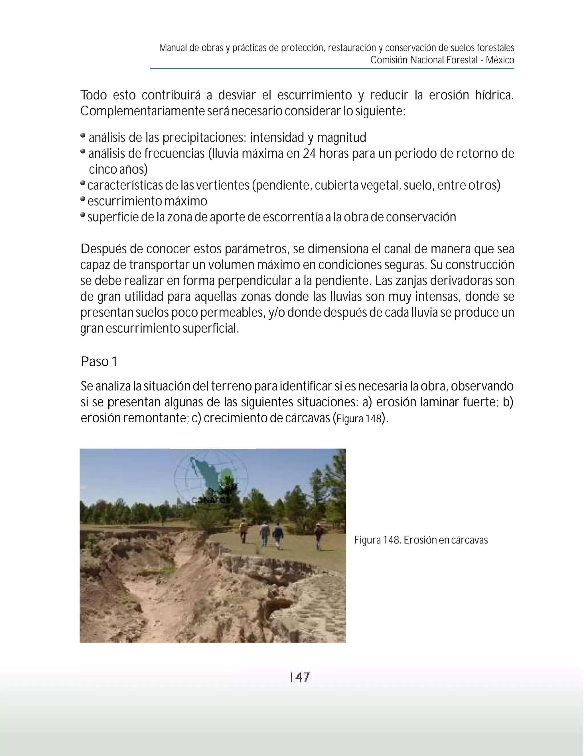 Manual de obras y prácticas de protección, restauración y conservación de suelos forestales
                                                                     Comisión Nacional Forestal - México


Todo esto contribuirá a desviar el escurrimiento y reducir la erosión hídrica.
Complementariamente será necesario considerar lo siguiente:
 análisis de las precipitaciones: intensidad y magnitud
 análisis de frecuencias (lluvia máxima en 24 horas para un periodo de retorno de
 cinco años)
 características de las vertientes (pendiente, cubierta vegetal, suelo, entre otros)
 escurrimiento máximo
 superficie de la zona de aporte de escorrentía a la obra de conservación

Después de conocer estos parámetros, se dimensiona el canal de manera que sea
capaz de transportar un volumen máximo en condiciones seguras. Su construcción
se debe realizar en forma perpendicular a la pendiente. Las zanjas derivadoras son
de gran utilidad para aquellas zonas donde las lluvias son muy intensas, donde se
presentan suelos poco permeables, y/o donde después de cada lluvia se produce un
gran escurrimiento superficial.

Paso 1
Se analiza la situación del terreno para identificar si es necesaria la obra, observando
si se presentan algunas de las siguientes situaciones: a) erosión laminar fuerte; b)
erosión remontante; c) crecimiento de cárcavas (Figura 148).




                                                                Figura 148. Erosión en cárcavas




                                                147
 