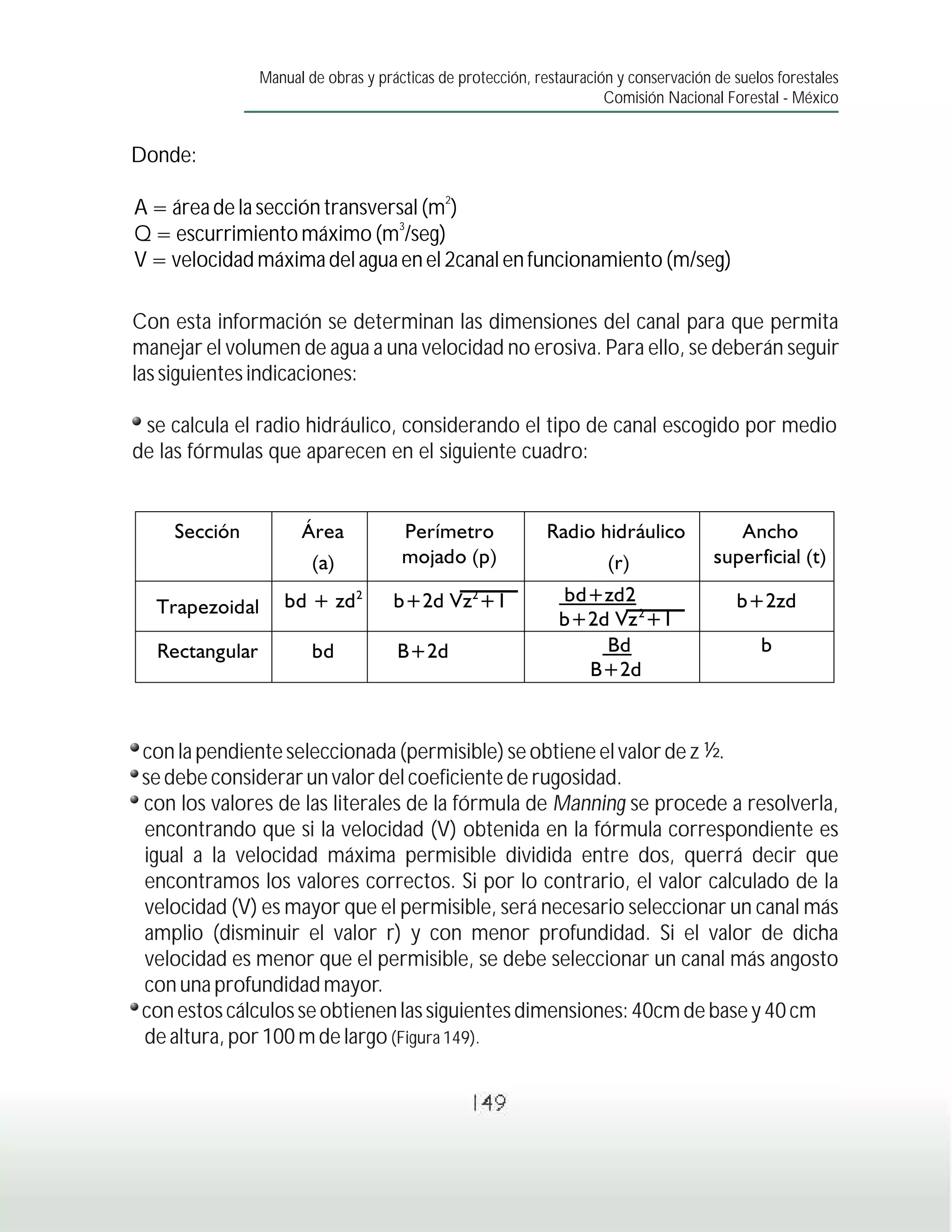 Manual de obras y prácticas de protección, restauración y conservación de suelos forestales
                                                                    Comisión Nacional Forestal - México


Donde:
                                           2
A = área de la sección transversal (m )
                               3
Q = escurrimiento máximo (m /seg)
V = velocidad máxima del agua en el 2canal en funcionamiento (m/seg)

Con esta información se determinan las dimensiones del canal para que permita
manejar el volumen de agua a una velocidad no erosiva. Para ello, se deberán seguir
las siguientes indicaciones:

 se calcula el radio hidráulico, considerando el tipo de canal escogido por medio
de las fórmulas que aparecen en el siguiente cuadro:




 con la pendiente seleccionada (permisible) se obtiene el valor de z ½.
 se debe considerar un valor del coeficiente de rugosidad.
 con los valores de las literales de la fórmula de Manning se procede a resolverla,
 encontrando que si la velocidad (V) obtenida en la fórmula correspondiente es
 igual a la velocidad máxima permisible dividida entre dos, querrá decir que
 encontramos los valores correctos. Si por lo contrario, el valor calculado de la
 velocidad (V) es mayor que el permisible, será necesario seleccionar un canal más
 amplio (disminuir el valor r) y con menor profundidad. Si el valor de dicha
 velocidad es menor que el permisible, se debe seleccionar un canal más angosto
 con una profundidad mayor.
 con estos cálculos se obtienen las siguientes dimensiones: 40cm de base y 40 cm
 de altura, por 100 m de largo (Figura 149).


                                               149
 