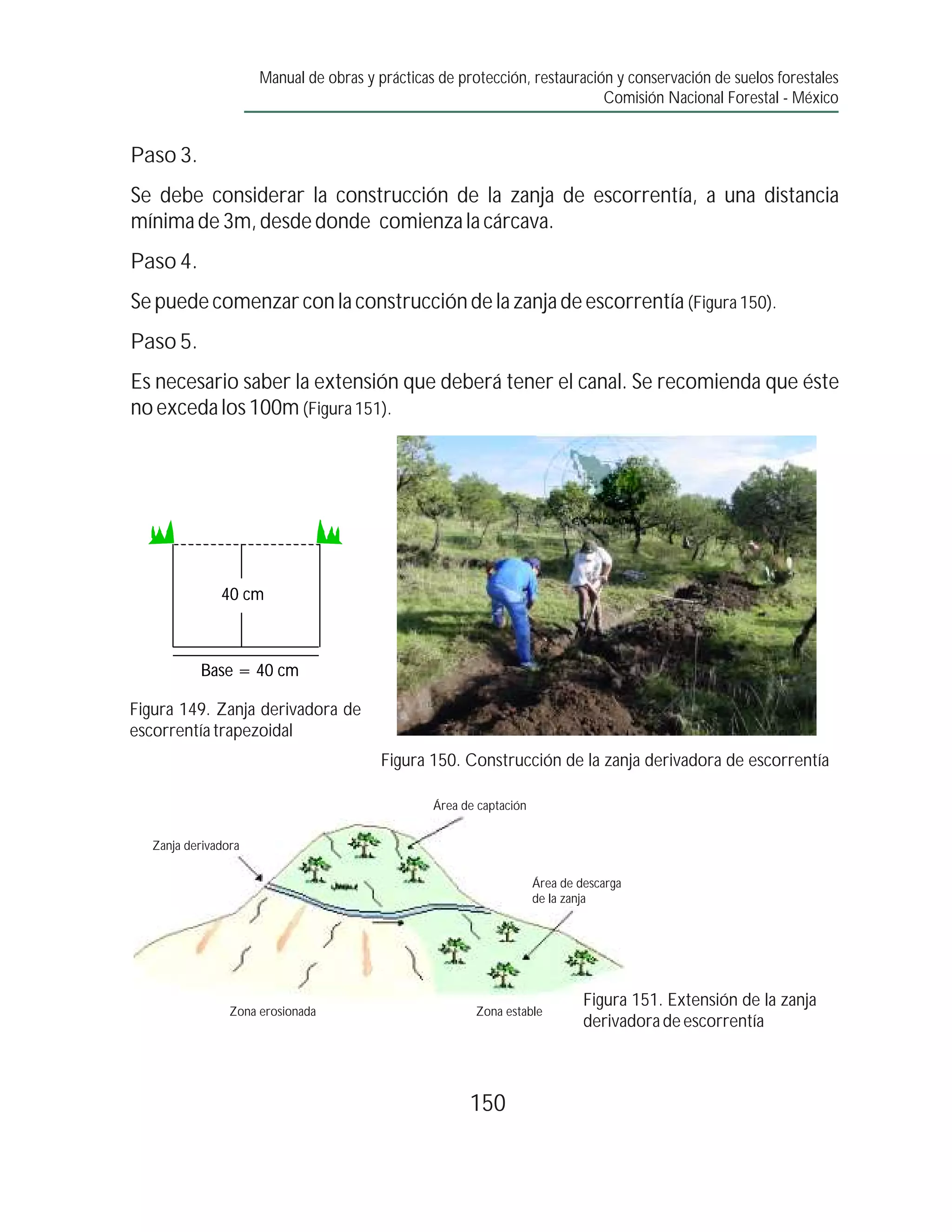 Manual de obras y prácticas de protección, restauración y conservación de suelos forestales
                                                                            Comisión Nacional Forestal - México


Paso 3.
Se debe considerar la construcción de la zanja de escorrentía, a una distancia
mínima de 3m, desde donde comienza la cárcava.
Paso 4.
Se puede comenzar con la construcción de la zanja de escorrentía (Figura 150).
Paso 5.
Es necesario saber la extensión que deberá tener el canal. Se recomienda que éste
no exceda los 100m (Figura 151).




               40 cm



           Base = 40 cm

Figura 149. Zanja derivadora de
escorrentía trapezoidal
                                         Figura 150. Construcción de la zanja derivadora de escorrentía

                                                 Área de captación


   Zanja derivadora

                                                                     Área de descarga
                                                                     de la zanja




                                                                              Figura 151. Extensión de la zanja
                 Zona erosionada                        Zona estable
                                                                              derivadora de escorrentía



                                                       150
 