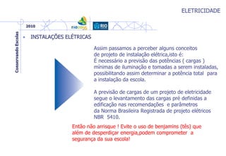ELETRICIDADE
• INSTALAÇÕES ELÉTRICAS
Assim passamos a perceber alguns conceitos
de projeto de instalação elétrica,isto é:
É necessário a previsão das potências ( cargas )
mínimas de iluminação e tomadas a serem instaladas,
possibilitando assim determinar a potência total para
a instalação da escola.
A previsão de cargas de um projeto de eletricidade
segue o levantamento das cargas pré definidas a
edificação nas recomendações e parâmetros
da Norma Brasileira Registrada de projeto elétricos
NBR 5410.
Então não arrisque ! Evite o uso de benjamins (tês) que
além de desperdiçar energia,podem comprometer a
segurança da sua escola!
 