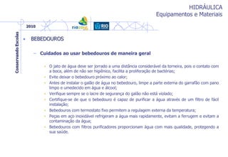 HIDRÁULICA
Equipamentos e Materiais
• BEBEDOUROS
– Cuidados ao usar bebedouros de maneira geral
• O jato de água deve ser jorrado a uma distância considerável da torneira, pois o contato com
a boca, além de não ser higiênico, facilita a proliferação de bactérias;
• Evite deixar o bebedouro próximo ao calor;
• Antes de instalar o galão de água no bebedouro, limpe a parte externa do garrafão com pano
limpo e umedecido em água e álcool;
• Verifique sempre se o lacre de segurança do galão não está violado;
• Certifique-se de que o bebedouro é capaz de purificar a água através de um filtro de fácil
instalação;
• Bebedouros com termostato fixo permitem a regulagem externa da temperatura;
• Peças em aço inoxidável refrigeram a água mais rapidamente, evitam a ferrugem e evitam a
contaminação da água;
• Bebedouros com filtros purificadores proporcionam água com mais qualidade, protegendo a
sua saúde.
 