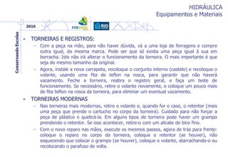 HIDRÁULICA
Equipamentos e Materiais
• TORNEIRAS E REGISTROS:
– Com a peça na mão, para não haver dúvida, vá a uma loja de ferragens e compre
outra igual, da mesma marca. Pode ser que só exista uma peça igual à sua em
borracha. Isto não irá alterar o funcionamento da torneira. O mais importante é que
seja do mesmo tamanho da original.
– Agora, instale a nova carrapeta, recoloque o conjunto interno (castelo) e recoloque o
volante, usando uma fita de teflon na rosca, para garantir que não haverá
vazamento. Feche a torneira, reabra o registro geral, e faça um teste de
funcionamento. Se necessário, retire o volante novamente, e coloque um pouco mais
de fita teflon na rosca da torneira, para eliminar um eventual vazamento.
• TORNEIRAS MODERNAS
– Nas torneiras mais modernas, retire o volante e, quando for o caso, o retentor (mais
uma peça que prende o cartucho no corpo da torneira). Cuidado para não forçar a
peça de plástico e quebrá-la. Em alguns tipos de torneira pode haver um grampo
prendendo o retentor. Se isso acontecer, retire-o com um alicate de bico fino.
– Com o novo reparo nas mãos, execute os mesmos passos, agora de trás para frente:
coloque o reparo no corpo da torneira, coloque o retentor (se houver), não
esquecendo que colocar o grampo (se houver), coloque o volante, atarrachando-o ou
recolocando o parafuso de volta.
 