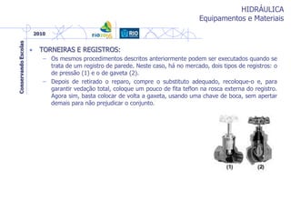 HIDRÁULICA
Equipamentos e Materiais
• TORNEIRAS E REGISTROS:
– Os mesmos procedimentos descritos anteriormente podem ser executados quando se
trata de um registro de parede. Neste caso, há no mercado, dois tipos de registros: o
de pressão (1) e o de gaveta (2).
– Depois de retirado o reparo, compre o substituto adequado, recoloque-o e, para
garantir vedação total, coloque um pouco de fita teflon na rosca externa do registro.
Agora sim, basta colocar de volta a gaxeta, usando uma chave de boca, sem apertar
demais para não prejudicar o conjunto.
 