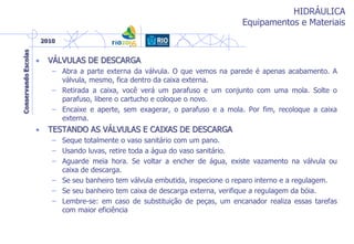HIDRÁULICA
Equipamentos e Materiais
• VÁLVULAS DE DESCARGA
– Abra a parte externa da válvula. O que vemos na parede é apenas acabamento. A
válvula, mesmo, fica dentro da caixa externa.
– Retirada a caixa, você verá um parafuso e um conjunto com uma mola. Solte o
parafuso, libere o cartucho e coloque o novo.
– Encaixe e aperte, sem exagerar, o parafuso e a mola. Por fim, recoloque a caixa
externa.
• TESTANDO AS VÁLVULAS E CAIXAS DE DESCARGA
– Seque totalmente o vaso sanitário com um pano.
– Usando luvas, retire toda a água do vaso sanitário.
– Aguarde meia hora. Se voltar a encher de água, existe vazamento na válvula ou
caixa de descarga.
– Se seu banheiro tem válvula embutida, inspecione o reparo interno e a regulagem.
– Se seu banheiro tem caixa de descarga externa, verifique a regulagem da bóia.
– Lembre-se: em caso de substituição de peças, um encanador realiza essas tarefas
com maior eficiência
 