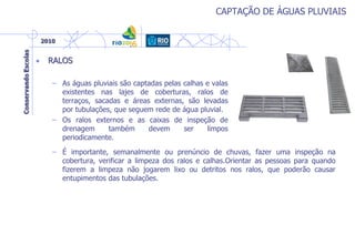 CAPTAÇÃO DE ÁGUAS PLUVIAIS
• RALOS
– As águas pluviais são captadas pelas calhas e valas
existentes nas lajes de coberturas, ralos de
terraços, sacadas e áreas externas, são levadas
por tubulações, que seguem rede de água pluvial.
– Os ralos externos e as caixas de inspeção de
drenagem também devem ser limpos
periodicamente.
– É importante, semanalmente ou prenúncio de chuvas, fazer uma inspeção na
cobertura, verificar a limpeza dos ralos e calhas.Orientar as pessoas para quando
fizerem a limpeza não jogarem lixo ou detritos nos ralos, que poderão causar
entupimentos das tubulações.
 