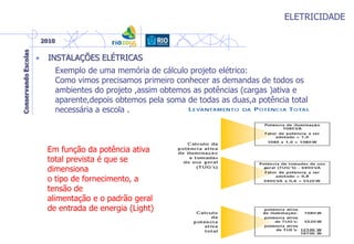 ELETRICIDADE
• INSTALAÇÕES ELÉTRICAS
Exemplo de uma memória de cálculo projeto elétrico:
Como vimos precisamos primeiro conhecer as demandas de todos os
ambientes do projeto ,assim obtemos as potências (cargas )ativa e
aparente,depois obtemos pela soma de todas as duas,a potência total
necessária a escola .
Em função da potência ativa
total prevista é que se
dimensiona
o tipo de fornecimento, a
tensão de
alimentação e o padrão geral
de entrada de energia (Light)
 