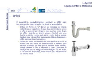 ESGOTO
Equipamentos e Materiais
• SIFÕES
– É necessário, periodicamente, remover o sifão para
limpeza geral e desobstrução de detritos acumulados.
• Sifões em forma de "U" devem ser retirados por inteiro,
soltando-se as braçadeiras de suas duas extremidades. Limpe
o sifão e aproveite para limpar o cano que liga o ralo da pia
ao sifão . Usando um arame grosso e flexível, com uma
bucha na ponta, remexa pelo cano e retire toda a sujeira.
Cuidado para não danificar as peças de plástico. Recoloque o
sifão, atarraxando as braçadeiras.
• Sifões em forma de cotovelo têm uma espécie de copo no
fundo Esta peça deve ser desatarraxada e retirada, para
facilitar a limpeza (é nela que os resíduos ficam retidos).
Limpe também o cano e recoloque o copo. Utilize fita de
vedação na rosca e assegurar maior vedação. Se, por acaso,
o seu sifão for de chumbo, tome cuidado para não entortá-lo
ao soltar a rosca.
 