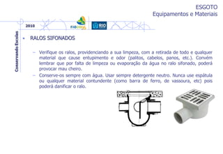 ESGOTO
Equipamentos e Materiais
• RALOS SIFONADOS
– Verifique os ralos, providenciando a sua limpeza, com a retirada de todo e qualquer
material que cause entupimento e odor (palitos, cabelos, panos, etc.). Convém
lembrar que por falta de limpeza ou evaporação da água no ralo sifonado, poderá
provocar mau cheiro.
– Conserve-os sempre com água. Usar sempre detergente neutro. Nunca use espátula
ou qualquer material contundente (como barra de ferro, de vassoura, etc) pois
poderá danificar o ralo.
 