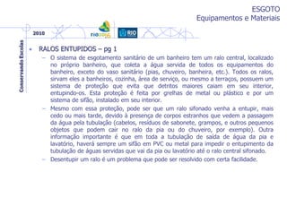ESGOTO
Equipamentos e Materiais
• RALOS ENTUPIDOS – pg 1
– O sistema de esgotamento sanitário de um banheiro tem um ralo central, localizado
no próprio banheiro, que coleta a água servida de todos os equipamentos do
banheiro, exceto do vaso sanitário (pias, chuveiro, banheira, etc.). Todos os ralos,
sirvam eles a banheiros, cozinha, área de serviço, ou mesmo a terraços, possuem um
sistema de proteção que evita que detritos maiores caiam em seu interior,
entupindo-os. Esta proteção é feita por grelhas de metal ou plástico e por um
sistema de sifão, instalado em seu interior.
– Mesmo com essa proteção, pode ser que um ralo sifonado venha a entupir, mais
cedo ou mais tarde, devido à presença de corpos estranhos que vedem a passagem
da água pela tubulação (cabelos, resíduos de sabonete, grampos, e outros pequenos
objetos que podem cair no ralo da pia ou do chuveiro, por exemplo). Outra
informação importante é que em toda a tubulação de saída de água da pia e
lavatório, haverá sempre um sifão em PVC ou metal para impedir o entupimento da
tubulação de águas servidas que vai da pia ou lavatório até o ralo central sifonado.
– Desentupir um ralo é um problema que pode ser resolvido com certa facilidade.
 