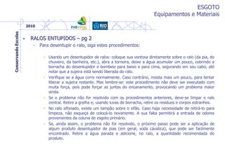 ESGOTO
Equipamentos e Materiais
• RALOS ENTUPIDOS – pg 2
– Para desentupir o ralo, siga estes procedimentos:
• Usando um desentupidor de ralos: coloque sua ventosa diretamente sobre o ralo (da pia, do
chuveiro, da banheira, etc.), abra a torneira, deixe a água acumular um pouco, cobrindo a
borracha do desentupidor e bombeie para baixo e para cima, segurando em seu cabo, até
notar que a sujeira está sendo liberada do ralo.
• Verifique se a água corre normalmente. Caso contrário, insista mais um pouco, para tentar
liberar a sujeira restante. Mas lembre-se: este procedimento não deve ser executado com
muita força, pois pode forçar as juntas do encanamento, provocando um problema maior
ainda.
• Se o problema não for resolvido com os procedimentos anteriores, deve-se limpar o ralo
central. Retire a grelha e, usando luvas de borracha, retire os resíduos e corpos estranhos.
• No ralo sifonado, existe um tampão sobre o sifão. Caso haja necessidade de retirá-lo para
limpeza, não esqueça de colocá-lo novamente. A sua falta permitirá a entrada de odores
provenientes da coluna de esgoto primário.
• Se, ainda assim, o problema não for resolvido, o próximo passo pode ser a aplicação de
algum produto desentupidor de pias (em geral, soda cáustica), que pode ser facilmente
encontrado. Retire a água parada e adicione, no ralo, a quantidade recomendada do
produto.
 