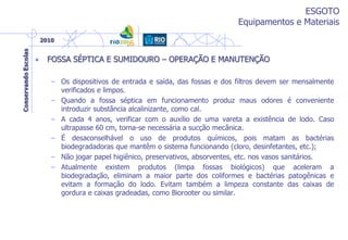 ESGOTO
Equipamentos e Materiais
• FOSSA SÉPTICA E SUMIDOURO – OPERAÇÃO E MANUTENÇÃO
– Os dispositivos de entrada e saída, das fossas e dos filtros devem ser mensalmente
verificados e limpos.
– Quando a fossa séptica em funcionamento produz maus odores é conveniente
introduzir substância alcalinizante, como cal.
– A cada 4 anos, verificar com o auxílio de uma vareta a existência de lodo. Caso
ultrapasse 60 cm, torna-se necessária a sucção mecânica.
– É desaconselhável o uso de produtos químicos, pois matam as bactérias
biodegradadoras que mantêm o sistema funcionando (cloro, desinfetantes, etc.);
– Não jogar papel higiênico, preservativos, absorventes, etc. nos vasos sanitários.
– Atualmente existem produtos (limpa fossas biológicos) que aceleram a
biodegradação, eliminam a maior parte dos coliformes e bactérias patogênicas e
evitam a formação do lodo. Evitam também a limpeza constante das caixas de
gordura e caixas gradeadas, como Biorooter ou similar.
 