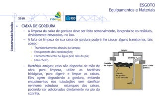 ESGOTO
Equipamentos e Materiais
• CAIXA DE GORDURA
– A limpeza da caixa de gordura deve ser feita semanalmente, lançando-se os resíduos,
devidamente ensacados, no lixo.
– A falta de limpeza de sua caixa de gordura poderá lhe causar alguns transtornos, tais
como:
• Transbordamento através da tampa;
• Entupimento das canalizações;
• Escoamento lento da água pelo ralo da pia;
• Mau cheiro.
– Bactérias amigas: caso não disponha de mão de
obra para limpeza, utilize as bactérias
biológicas, para digerir e limpar as caixas.
Elas agem degradando a gordura, evitando
entupimentos nas tubulações sem danificar
nenhuma estrutura estanques das caixas,
podendo ser adicionadas diretamente na pia da
cozinha.
 