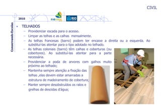CIVIL
• TELHADOS
– Providenciar escada para o acesso.
– Limpar as telhas e as calhas mensalmente.
– As telhas francesas (barro) podem ter encaixe a direita ou a esquerda. Ao
substituí-las atentar para o tipo adotado no telhado.
– As telhas coloniais (barro) têm calhas e coberturas (ou
cobertores). Ao substituí-las atentar para a parte
necessária.
– Providenciar a poda de arvores com galhos muito
próximo ao telhado;
– Mantenha sempre atenção a fixação das
telhas ,elas devem estar amarradas a
estrutura de madeiramento de cobertura;
– Manter sempre desobstruídos os ralos e
grelhas de descidas d'água;
 