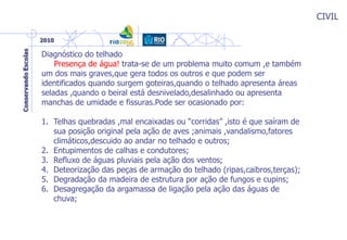 CIVIL
Diagnóstico do telhado
Presença de água! trata-se de um problema muito comum ,e também
um dos mais graves,que gera todos os outros e que podem ser
identificados quando surgem goteiras,quando o telhado apresenta áreas
seladas ,quando o beiral está desnivelado,desalinhado ou apresenta
manchas de umidade e fissuras.Pode ser ocasionado por:
1. Telhas quebradas ,mal encaixadas ou “corridas” ,isto é que saíram de
sua posição original pela ação de aves ;animais ,vandalismo,fatores
climáticos,descuido ao andar no telhado e outros;
2. Entupimentos de calhas e condutores;
3. Refluxo de águas pluviais pela ação dos ventos;
4. Deteorização das peças de armação do telhado (ripas,caibros,terças);
5. Degradação da madeira de estrutura por ação de fungos e cupins;
6. Desagregação da argamassa de ligação pela ação das águas de
chuva;
 