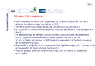 CIVIL
Telhados - Pontos importantes!
• Nunca emende as telhas com argamassa de cimento e areia,além de nada
adiantar irá sobrecarregar o madeiramento!
• Atentar para trincas e rachaduras nos componentes da cobertura ;
• Ao substituir as telhas ,utilize sempre as mesmas existentes,e nunca dispense a
fixação ;
• Ao aparecimento de pombos ,focos de cupins ,ratos,contrate imediatamente
serviço especializado de combate a estes agentes nocivos a escola;
• Se seu telhado esta sempre destelhando pela ação dos ventos,chame a equipe
do conservando escolas;
• Nunca utilize a laje de cobertura para nenhum tipo de estoque,isto pode ser muito
perigoso,além de atrair animais indesejáveis;
• Vede os acessos possíveis de pombos,utilize telas de arame ou acessórios
apropriados;
 