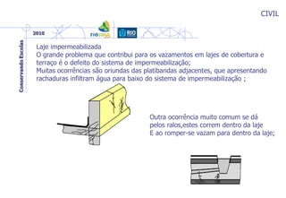 CIVIL
Laje impermeabilizada
O grande problema que contribui para os vazamentos em lajes de cobertura e
terraço é o defeito do sistema de impermeabilização;
Muitas ocorrências são oriundas das platibandas adjacentes, que apresentando
rachaduras infiltram água para baixo do sistema de impermeabilização ;
Outra ocorrência muito comum se dá
pelos ralos,estes correm dentro da laje
E ao romper-se vazam para dentro da laje;
 