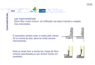 CIVIL
Laje impermeabilizada
Outro fator muito comum de infiltração nas lajes é devido a rodapés
mau executados.
É necessário sempre subir a manta pelo menos
30 cm acima do piso ,deve-se ainda ancorar
internamente;
Pode-se ainda fixar a manta por chapa de fibro
cimento aparafusada,ou por embuti mento em
caneletas;
 